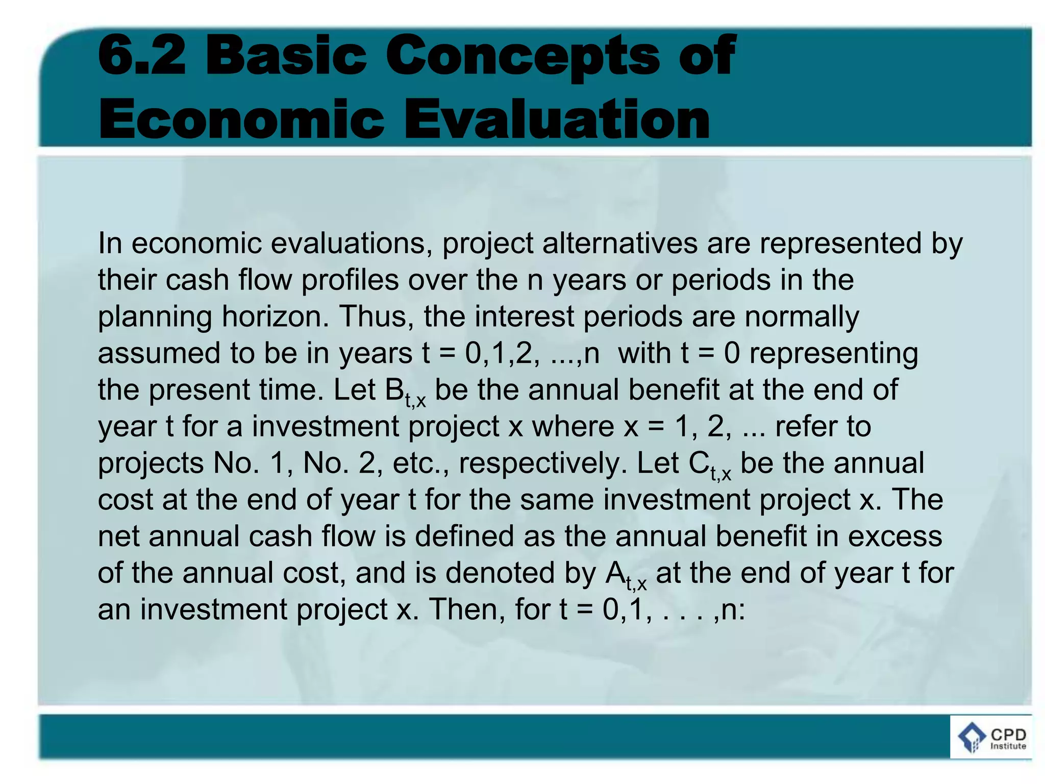 6.2 Basic Concepts of
Economic Evaluation
In economic evaluations, project alternatives are represented by
their cash flow profiles over the n years or periods in the
planning horizon. Thus, the interest periods are normally
assumed to be in years t = 0,1,2, ...,n with t = 0 representing
the present time. Let Bt,x be the annual benefit at the end of
year t for a investment project x where x = 1, 2, ... refer to
projects No. 1, No. 2, etc., respectively. Let Ct,x be the annual
cost at the end of year t for the same investment project x. The
net annual cash flow is defined as the annual benefit in excess
of the annual cost, and is denoted by At,x at the end of year t for
an investment project x. Then, for t = 0,1, . . . ,n:
 