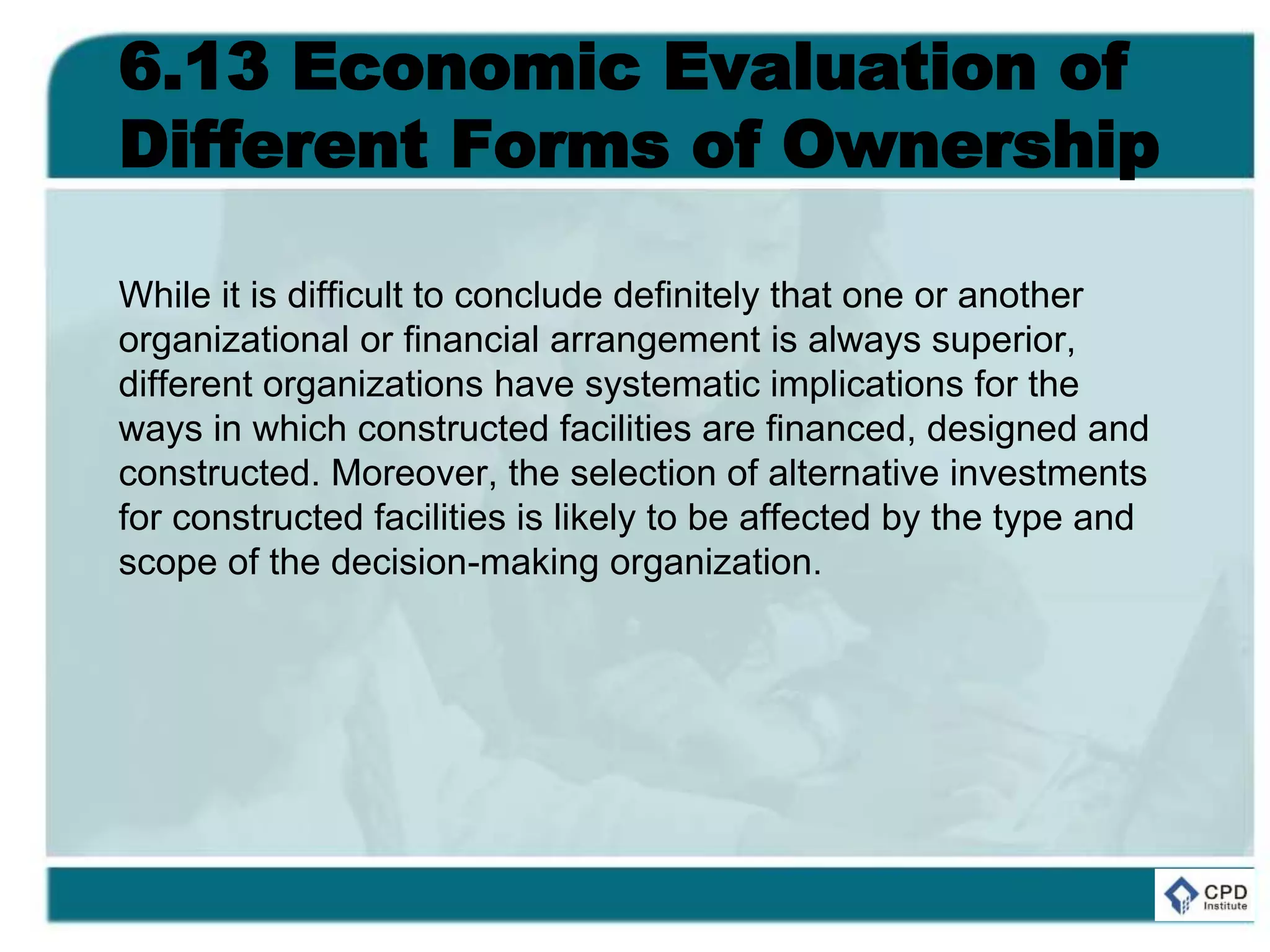 6.13 Economic Evaluation of
Different Forms of Ownership
While it is difficult to conclude definitely that one or another
organizational or financial arrangement is always superior,
different organizations have systematic implications for the
ways in which constructed facilities are financed, designed and
constructed. Moreover, the selection of alternative investments
for constructed facilities is likely to be affected by the type and
scope of the decision-making organization.
 