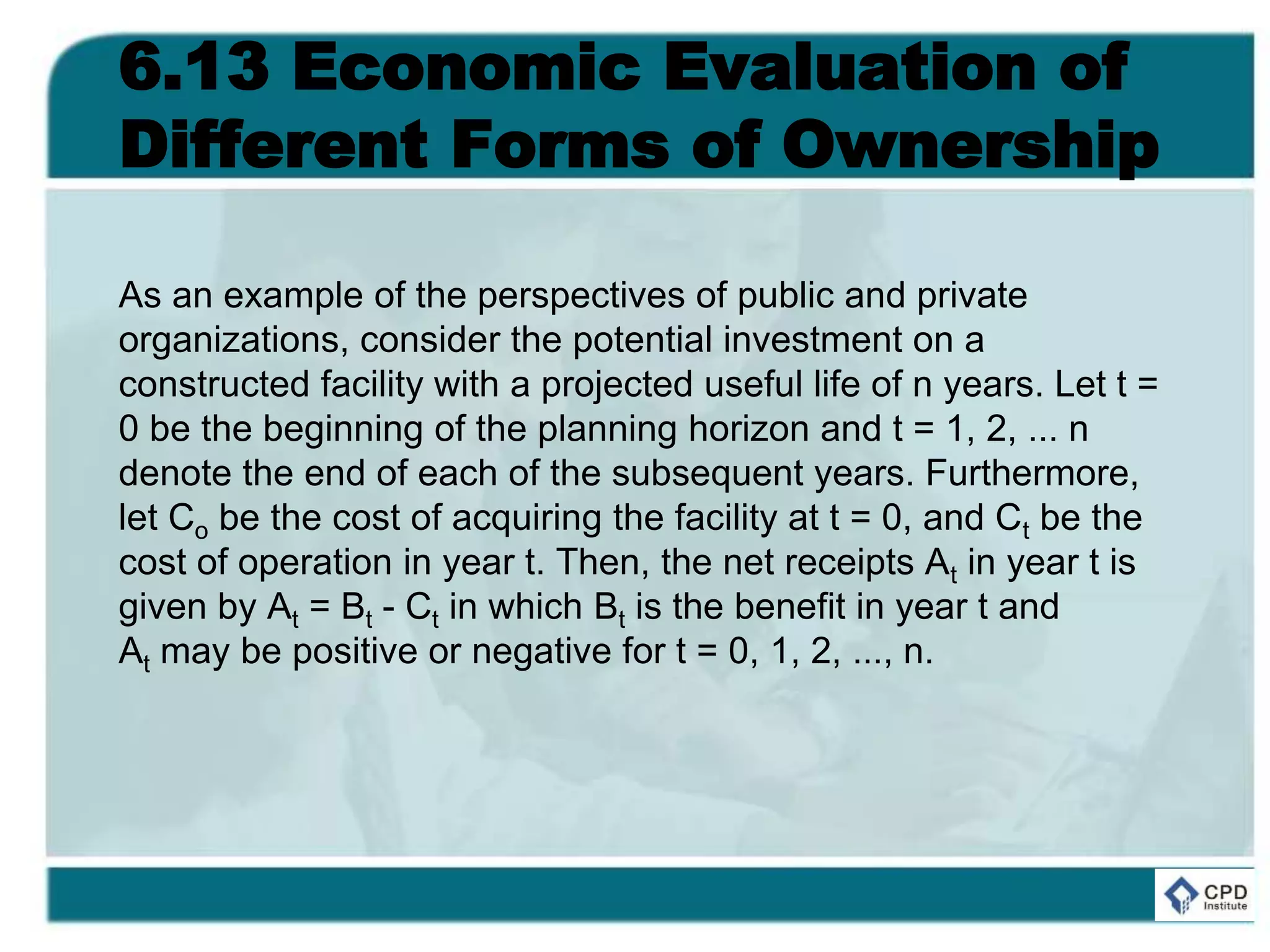 6.13 Economic Evaluation of
Different Forms of Ownership
As an example of the perspectives of public and private
organizations, consider the potential investment on a
constructed facility with a projected useful life of n years. Let t =
0 be the beginning of the planning horizon and t = 1, 2, ... n
denote the end of each of the subsequent years. Furthermore,
let Co be the cost of acquiring the facility at t = 0, and Ct be the
cost of operation in year t. Then, the net receipts At in year t is
given by At = Bt - Ct in which Bt is the benefit in year t and
At may be positive or negative for t = 0, 1, 2, ..., n.
 