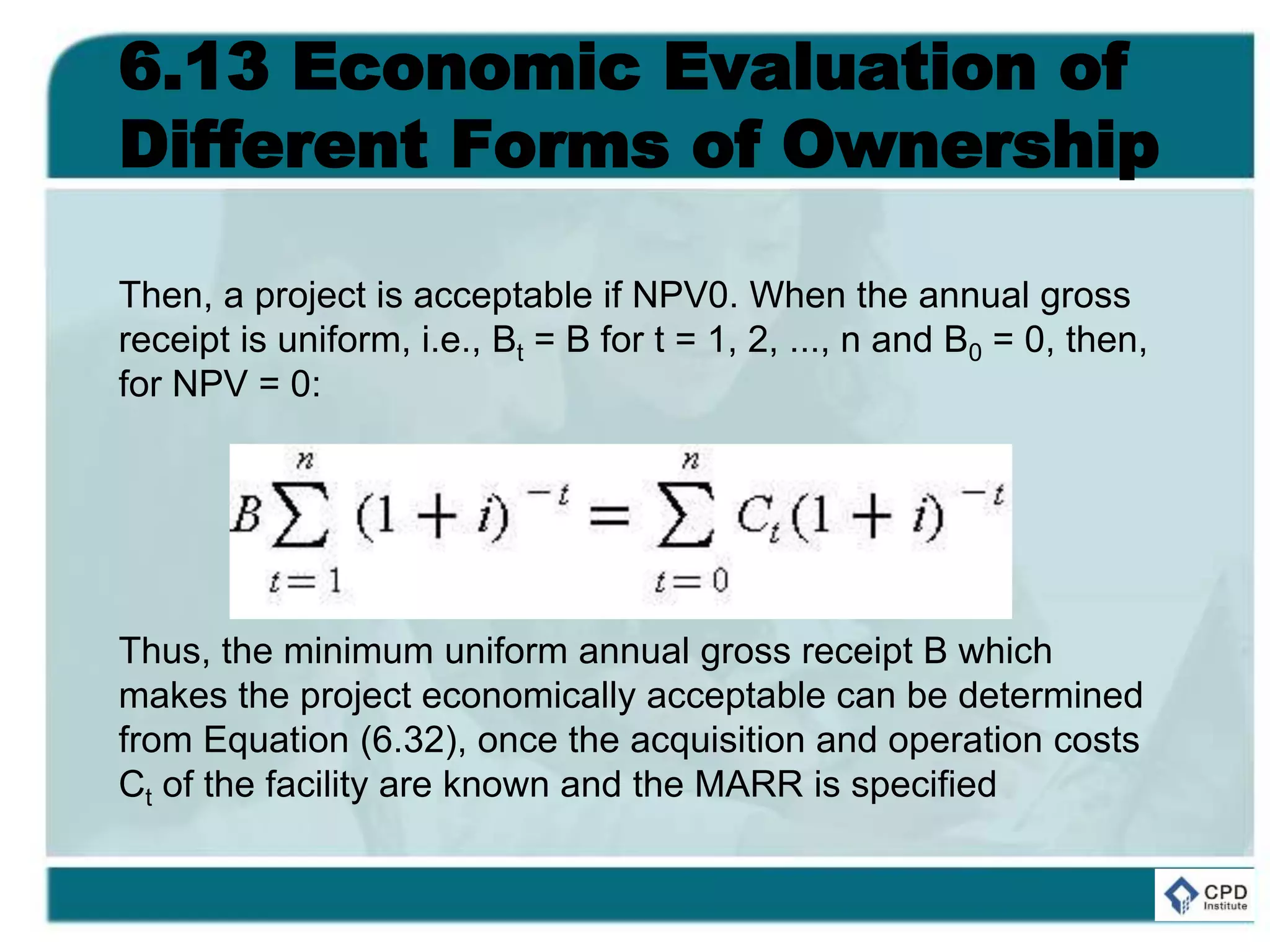 6.13 Economic Evaluation of
Different Forms of Ownership
Then, a project is acceptable if NPV0. When the annual gross
receipt is uniform, i.e., Bt = B for t = 1, 2, ..., n and B0 = 0, then,
for NPV = 0:
Thus, the minimum uniform annual gross receipt B which
makes the project economically acceptable can be determined
from Equation (6.32), once the acquisition and operation costs
Ct of the facility are known and the MARR is specified
 