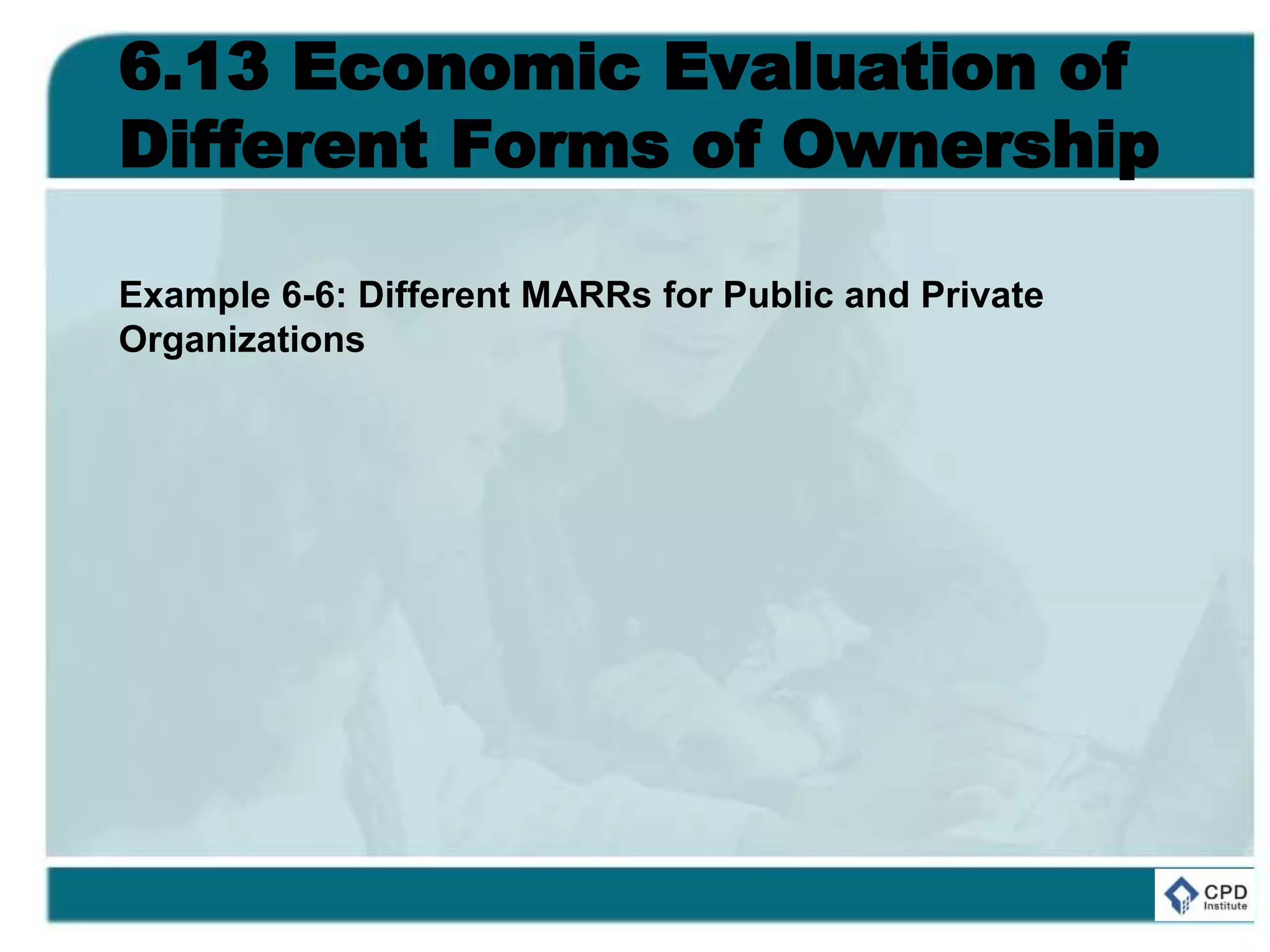 6.13 Economic Evaluation of
Different Forms of Ownership
Example 6-6: Different MARRs for Public and Private
Organizations
 