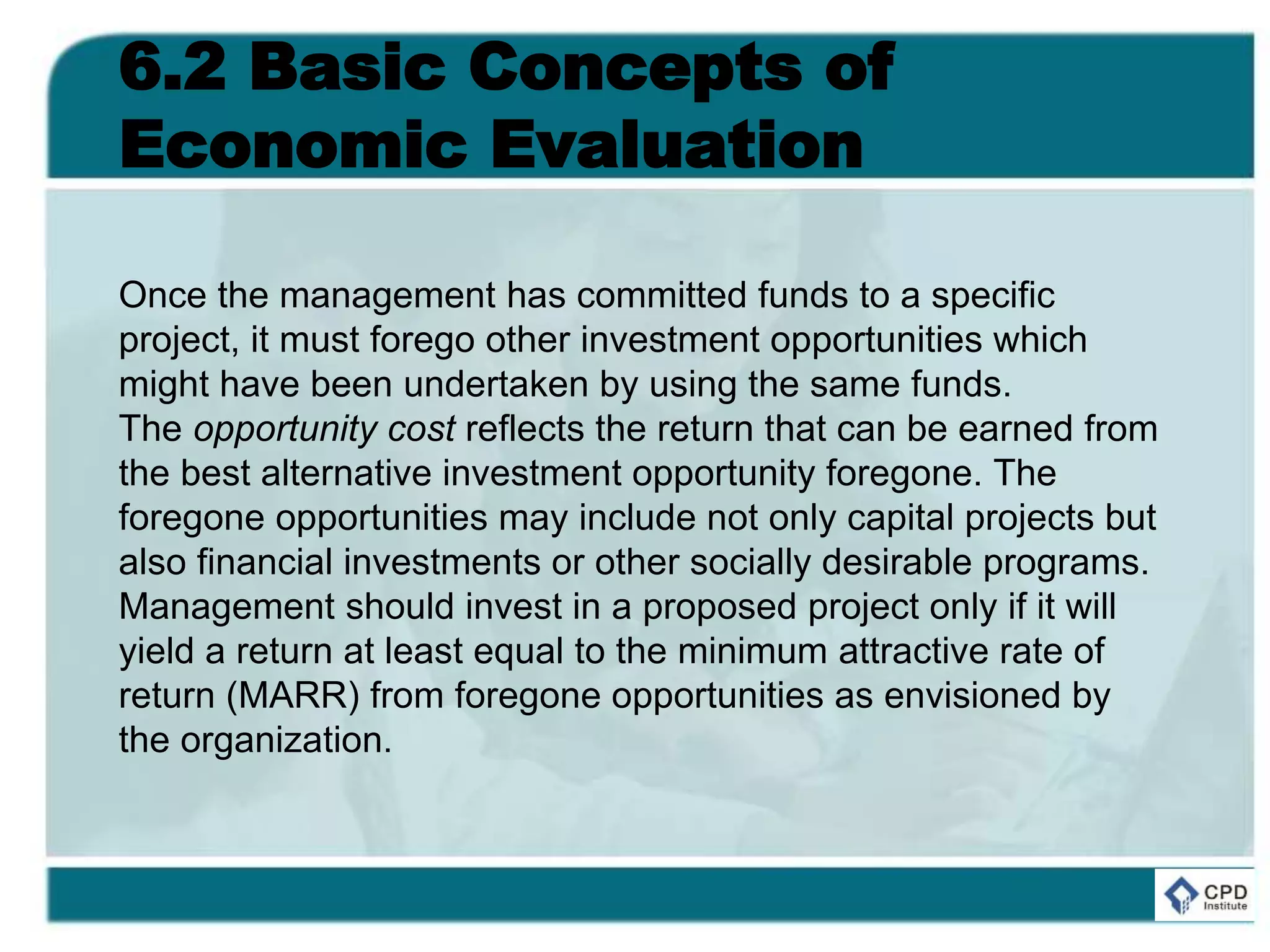 6.2 Basic Concepts of
Economic Evaluation
Once the management has committed funds to a specific
project, it must forego other investment opportunities which
might have been undertaken by using the same funds.
The opportunity cost reflects the return that can be earned from
the best alternative investment opportunity foregone. The
foregone opportunities may include not only capital projects but
also financial investments or other socially desirable programs.
Management should invest in a proposed project only if it will
yield a return at least equal to the minimum attractive rate of
return (MARR) from foregone opportunities as envisioned by
the organization.
 