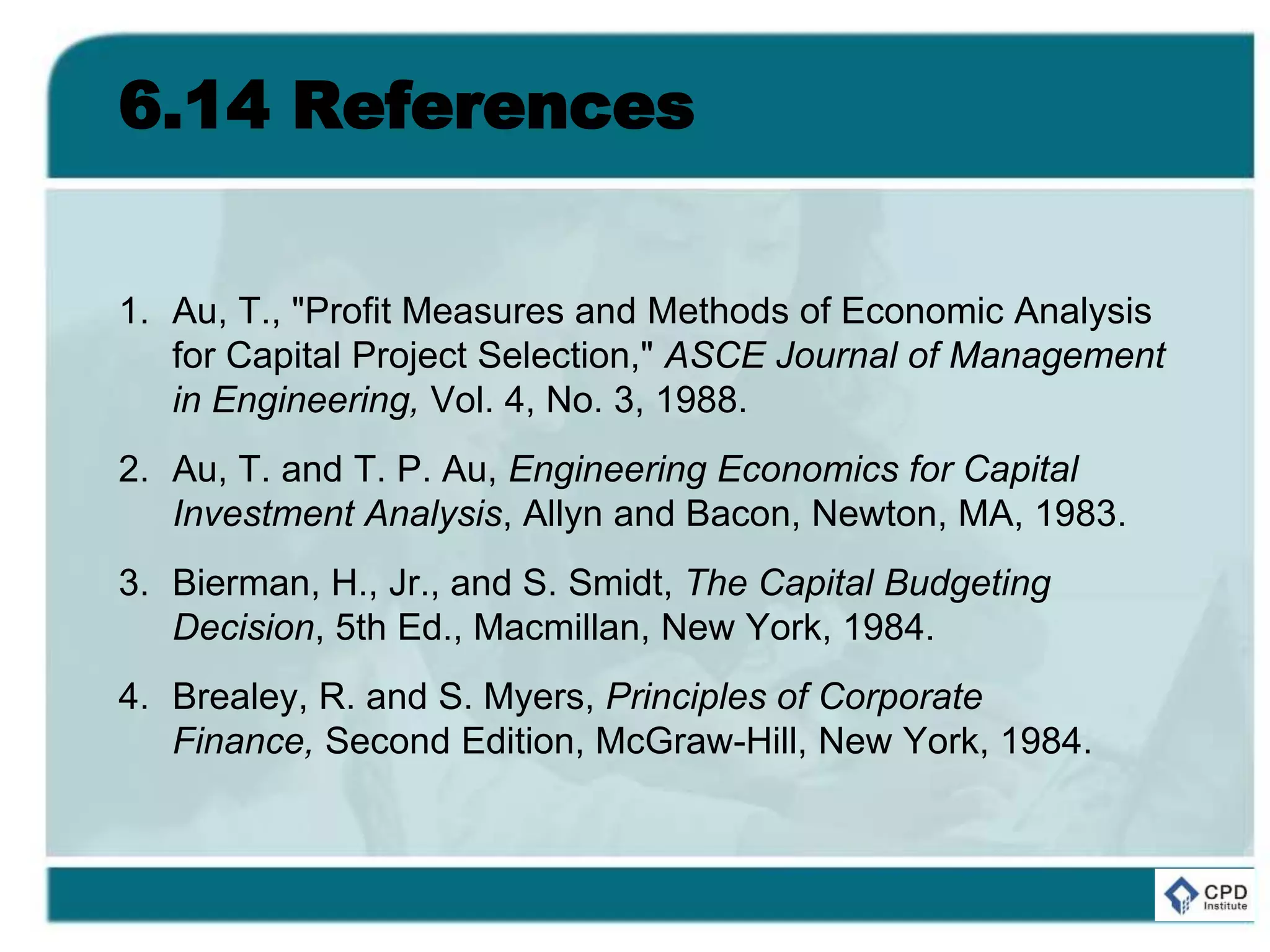 6.14 References
1. Au, T., "Profit Measures and Methods of Economic Analysis
for Capital Project Selection," ASCE Journal of Management
in Engineering, Vol. 4, No. 3, 1988.
2. Au, T. and T. P. Au, Engineering Economics for Capital
Investment Analysis, Allyn and Bacon, Newton, MA, 1983.
3. Bierman, H., Jr., and S. Smidt, The Capital Budgeting
Decision, 5th Ed., Macmillan, New York, 1984.
4. Brealey, R. and S. Myers, Principles of Corporate
Finance, Second Edition, McGraw-Hill, New York, 1984.
 
