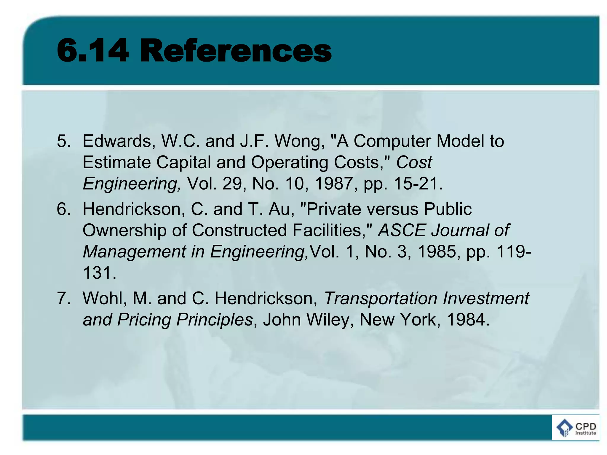 6.14 References
5. Edwards, W.C. and J.F. Wong, "A Computer Model to
Estimate Capital and Operating Costs," Cost
Engineering, Vol. 29, No. 10, 1987, pp. 15-21.
6. Hendrickson, C. and T. Au, "Private versus Public
Ownership of Constructed Facilities," ASCE Journal of
Management in Engineering,Vol. 1, No. 3, 1985, pp. 119-
131.
7. Wohl, M. and C. Hendrickson, Transportation Investment
and Pricing Principles, John Wiley, New York, 1984.
 