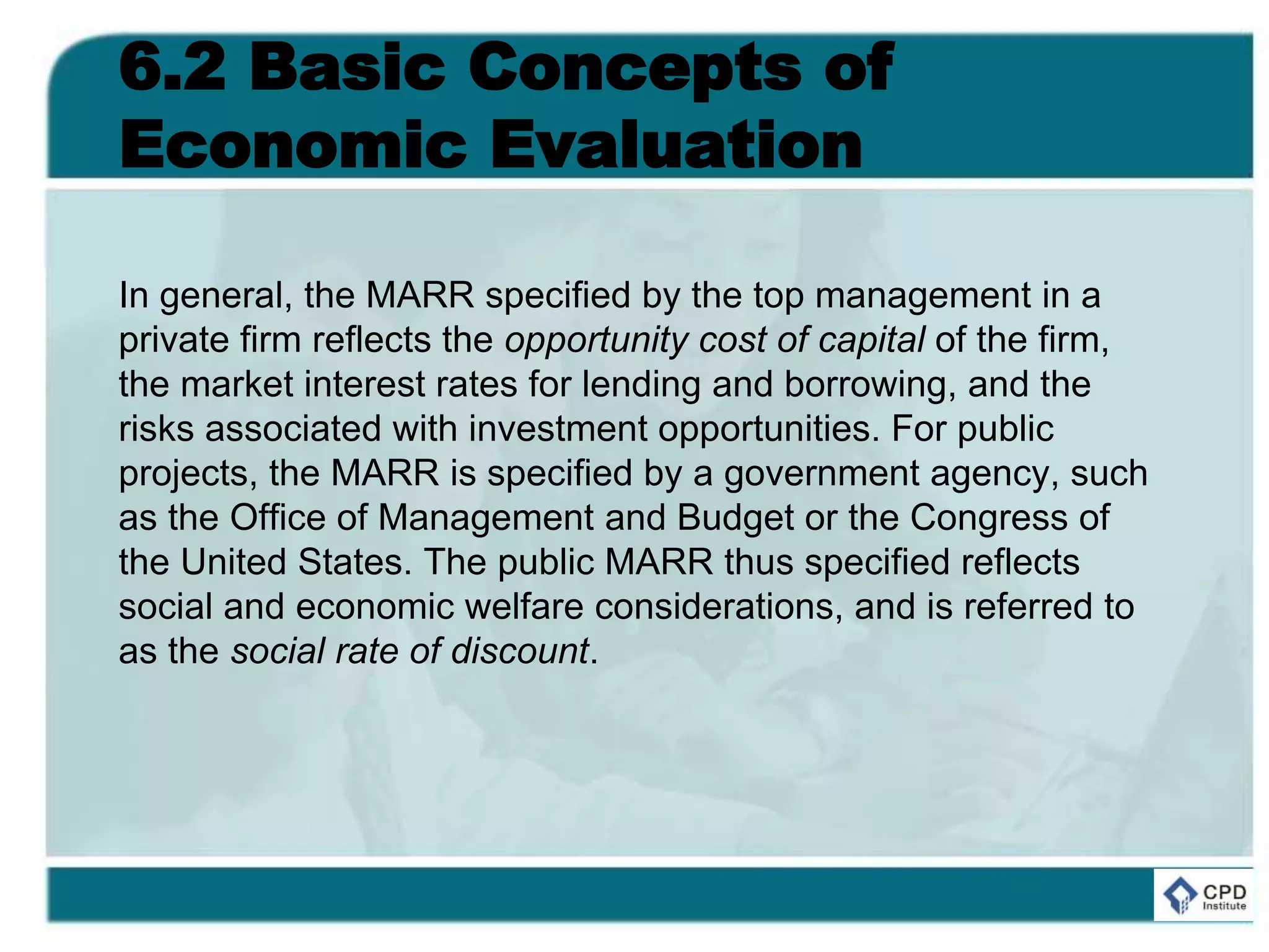 6.2 Basic Concepts of
Economic Evaluation
In general, the MARR specified by the top management in a
private firm reflects the opportunity cost of capital of the firm,
the market interest rates for lending and borrowing, and the
risks associated with investment opportunities. For public
projects, the MARR is specified by a government agency, such
as the Office of Management and Budget or the Congress of
the United States. The public MARR thus specified reflects
social and economic welfare considerations, and is referred to
as the social rate of discount.
 