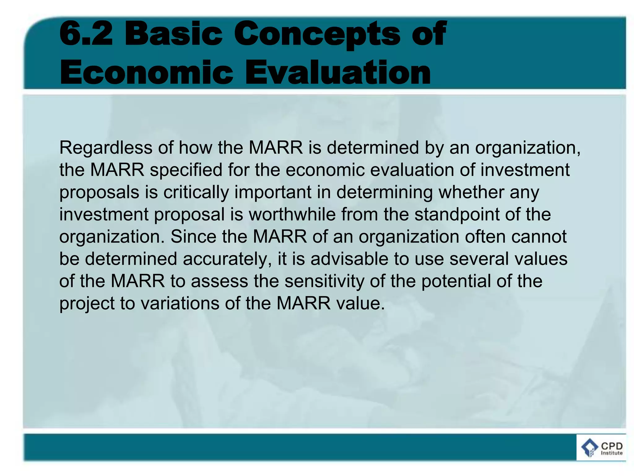6.2 Basic Concepts of
Economic Evaluation
Regardless of how the MARR is determined by an organization,
the MARR specified for the economic evaluation of investment
proposals is critically important in determining whether any
investment proposal is worthwhile from the standpoint of the
organization. Since the MARR of an organization often cannot
be determined accurately, it is advisable to use several values
of the MARR to assess the sensitivity of the potential of the
project to variations of the MARR value.
 