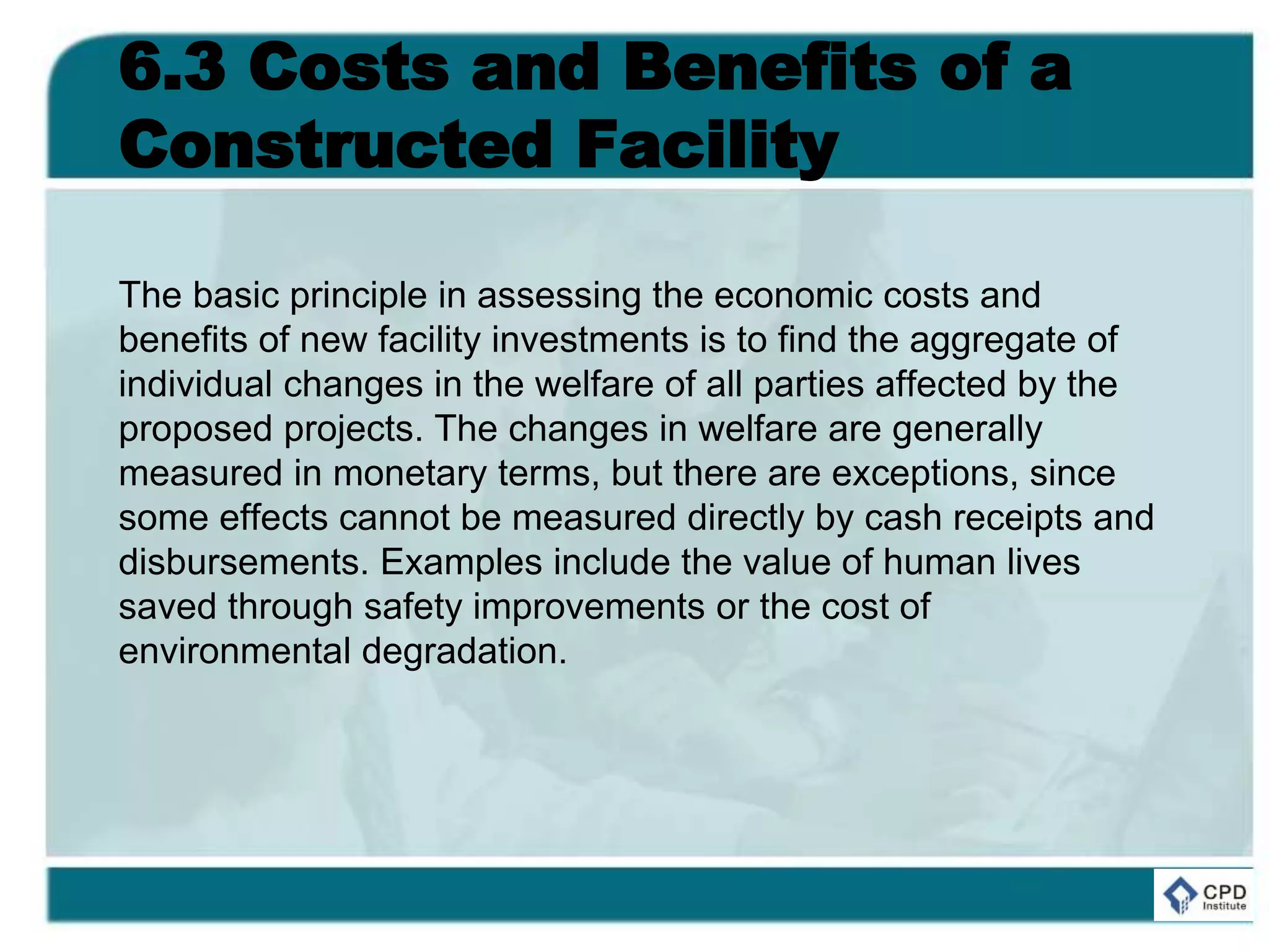 6.3 Costs and Benefits of a
Constructed Facility
The basic principle in assessing the economic costs and
benefits of new facility investments is to find the aggregate of
individual changes in the welfare of all parties affected by the
proposed projects. The changes in welfare are generally
measured in monetary terms, but there are exceptions, since
some effects cannot be measured directly by cash receipts and
disbursements. Examples include the value of human lives
saved through safety improvements or the cost of
environmental degradation.
 