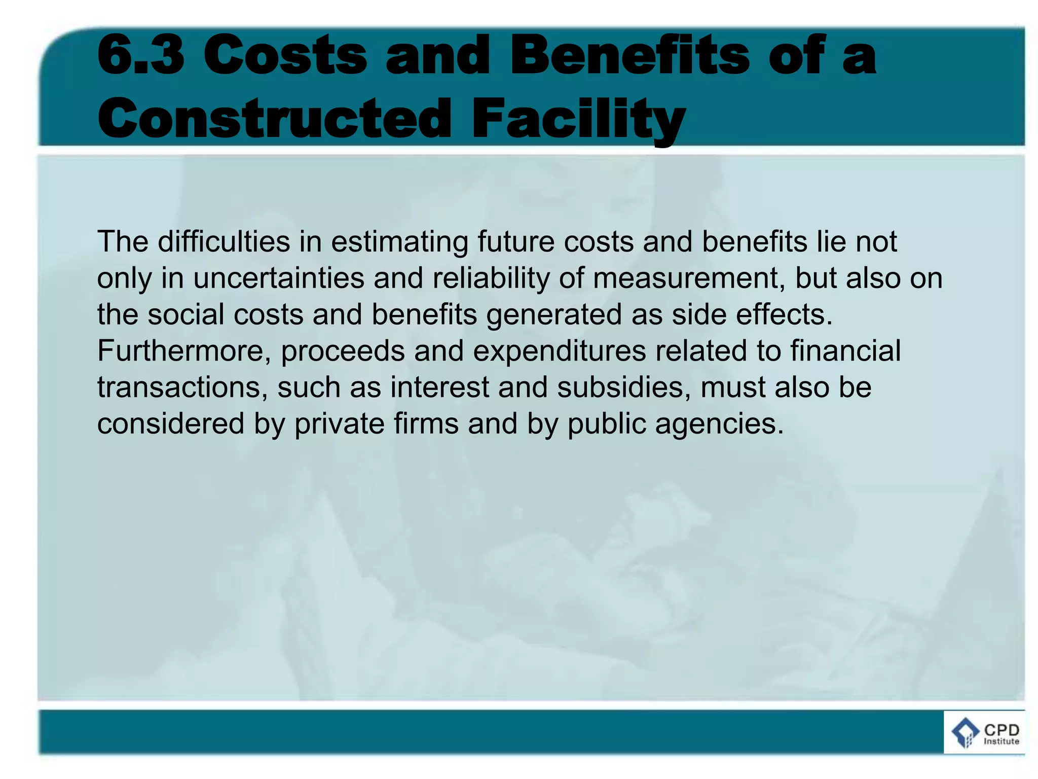 6.3 Costs and Benefits of a
Constructed Facility
The difficulties in estimating future costs and benefits lie not
only in uncertainties and reliability of measurement, but also on
the social costs and benefits generated as side effects.
Furthermore, proceeds and expenditures related to financial
transactions, such as interest and subsidies, must also be
considered by private firms and by public agencies.
 