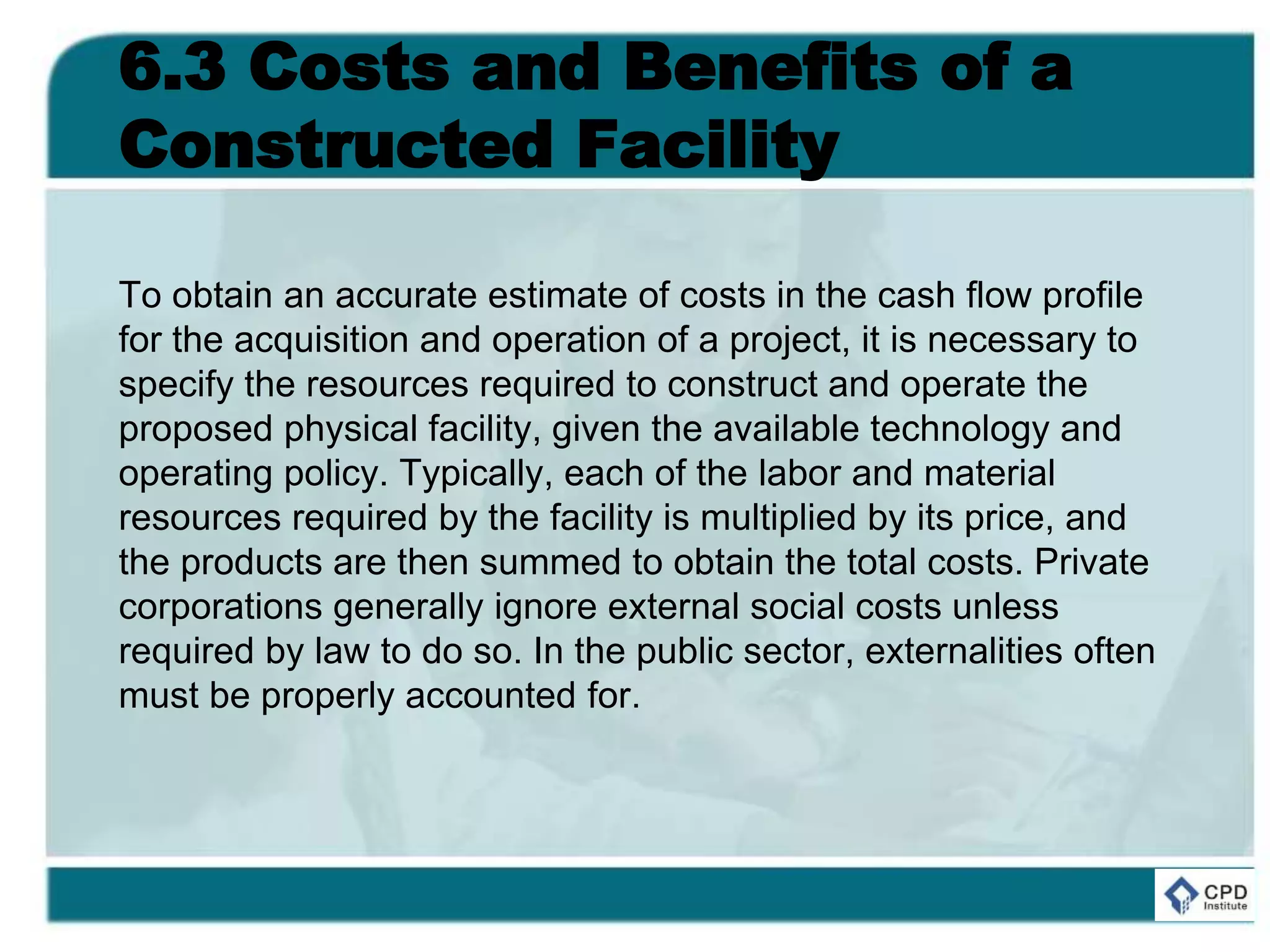 6.3 Costs and Benefits of a
Constructed Facility
To obtain an accurate estimate of costs in the cash flow profile
for the acquisition and operation of a project, it is necessary to
specify the resources required to construct and operate the
proposed physical facility, given the available technology and
operating policy. Typically, each of the labor and material
resources required by the facility is multiplied by its price, and
the products are then summed to obtain the total costs. Private
corporations generally ignore external social costs unless
required by law to do so. In the public sector, externalities often
must be properly accounted for.
 
