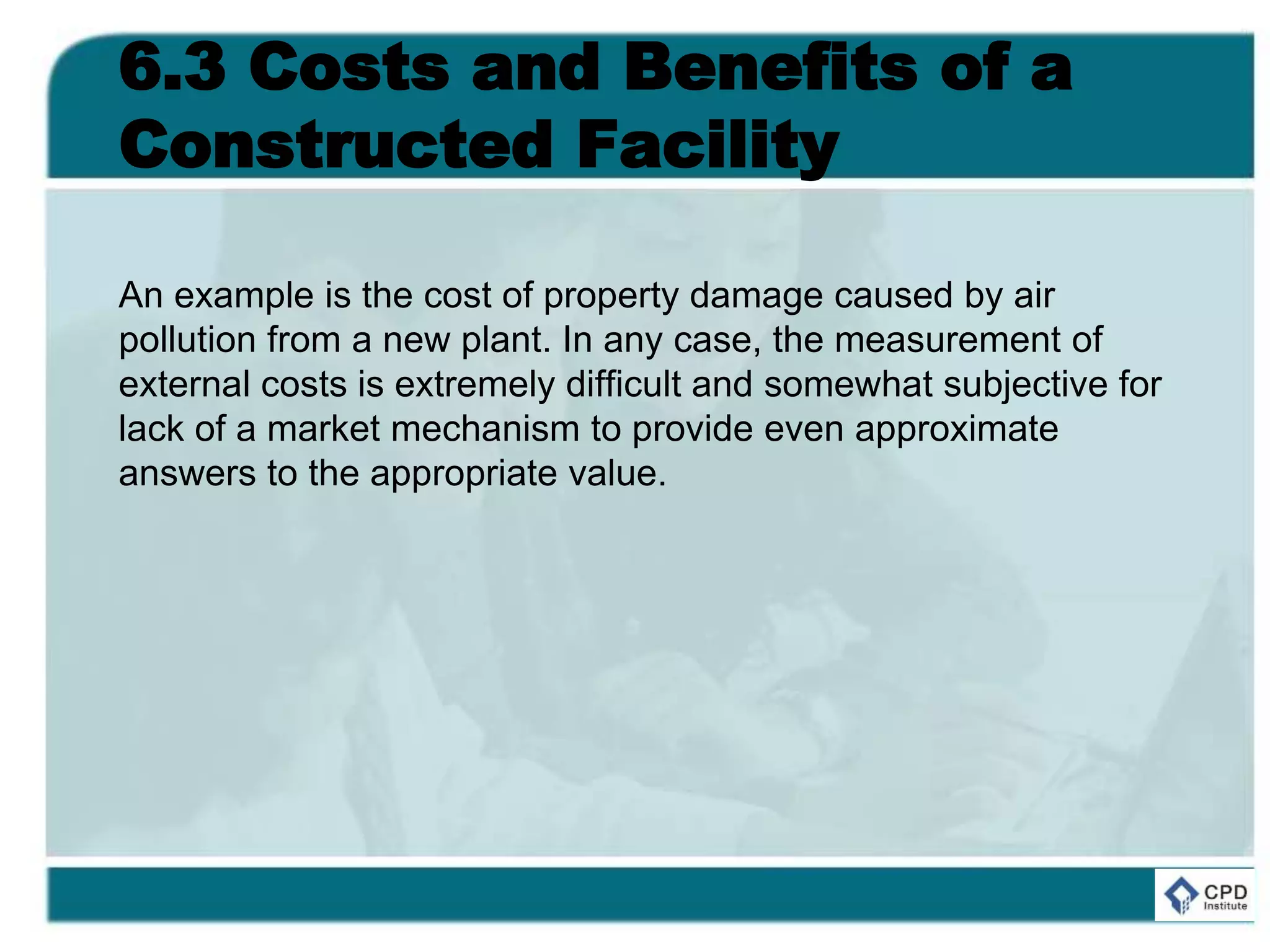 6.3 Costs and Benefits of a
Constructed Facility
An example is the cost of property damage caused by air
pollution from a new plant. In any case, the measurement of
external costs is extremely difficult and somewhat subjective for
lack of a market mechanism to provide even approximate
answers to the appropriate value.
 