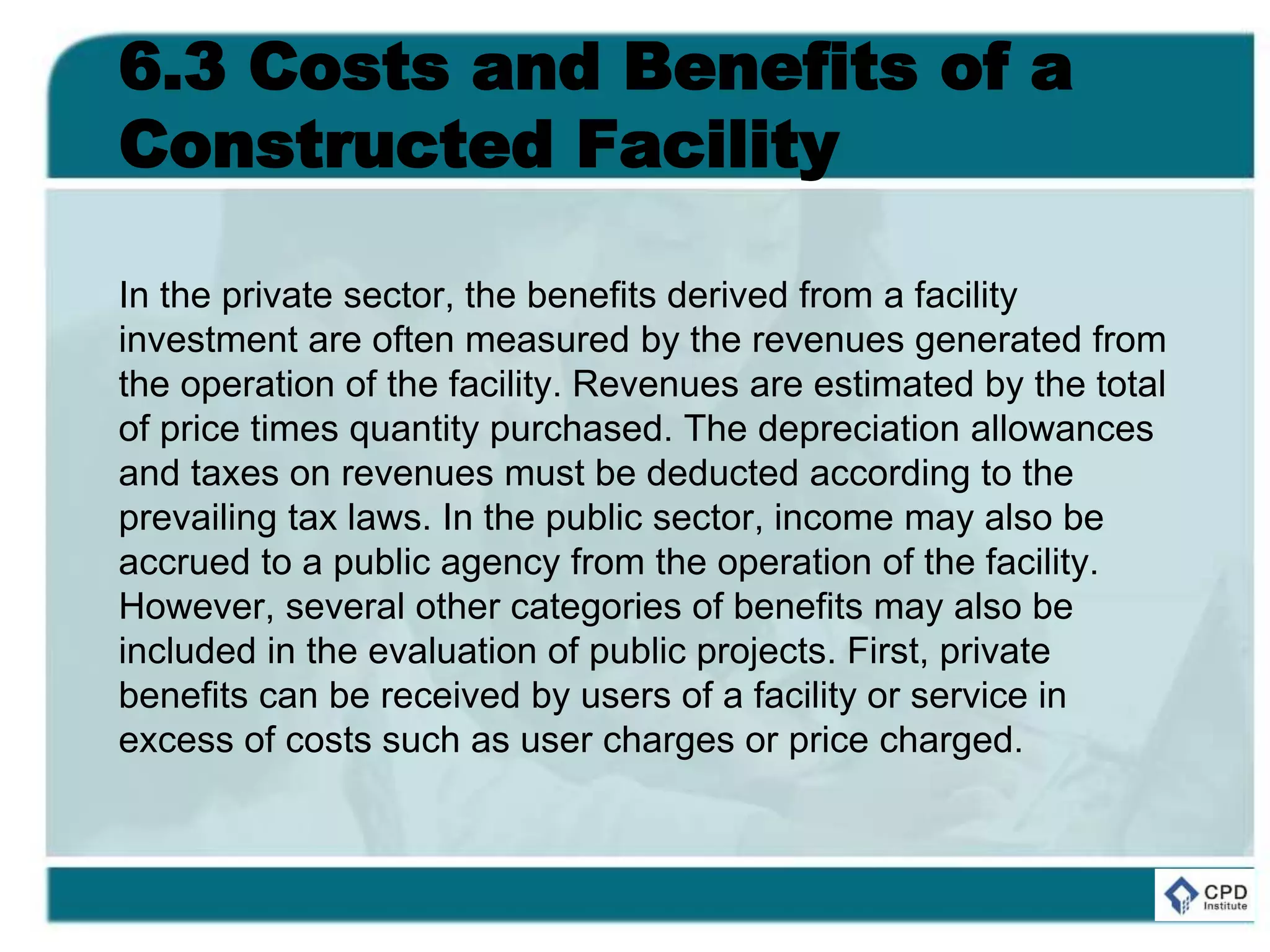 6.3 Costs and Benefits of a
Constructed Facility
In the private sector, the benefits derived from a facility
investment are often measured by the revenues generated from
the operation of the facility. Revenues are estimated by the total
of price times quantity purchased. The depreciation allowances
and taxes on revenues must be deducted according to the
prevailing tax laws. In the public sector, income may also be
accrued to a public agency from the operation of the facility.
However, several other categories of benefits may also be
included in the evaluation of public projects. First, private
benefits can be received by users of a facility or service in
excess of costs such as user charges or price charged.
 