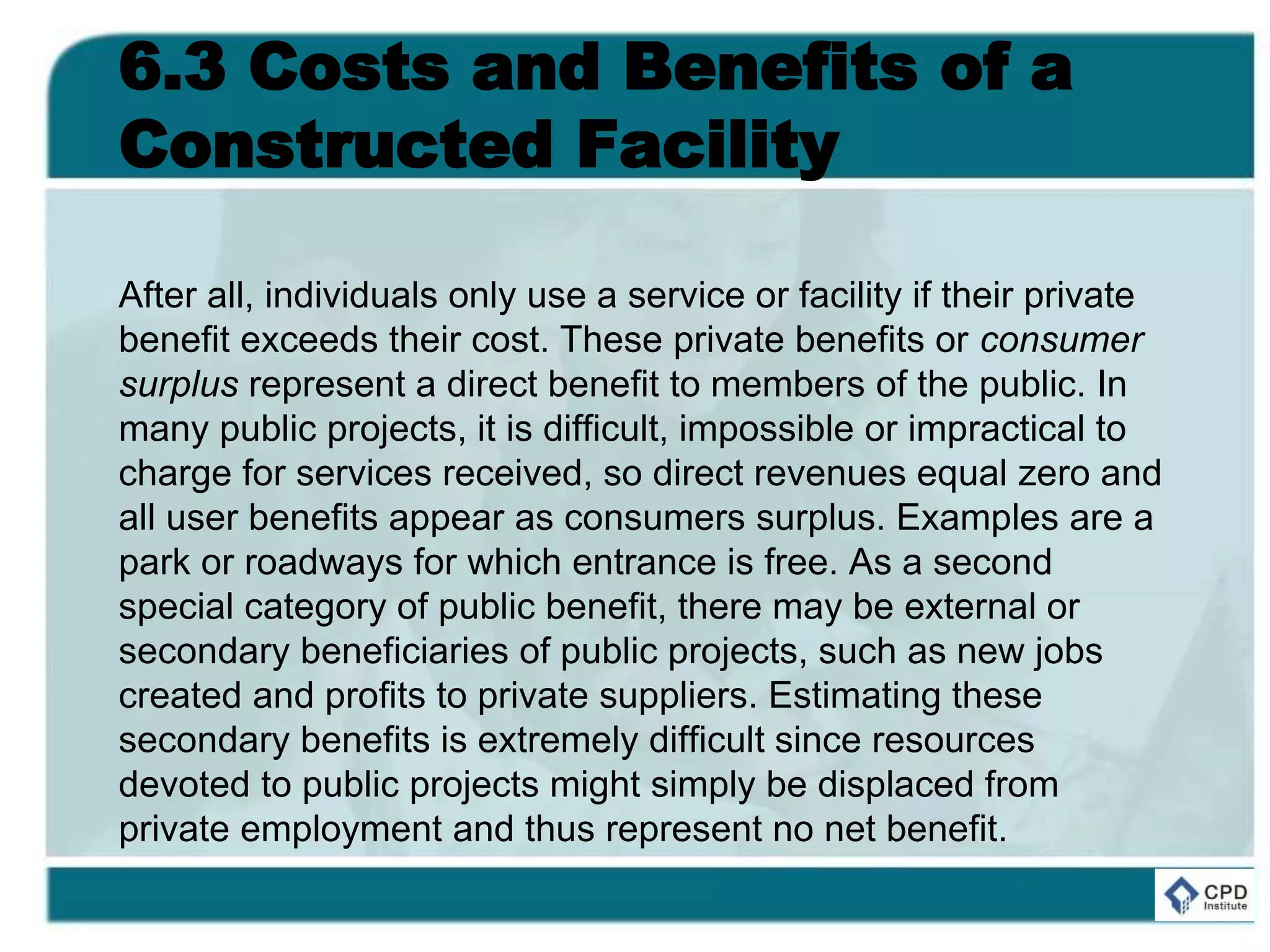 6.3 Costs and Benefits of a
Constructed Facility
After all, individuals only use a service or facility if their private
benefit exceeds their cost. These private benefits or consumer
surplus represent a direct benefit to members of the public. In
many public projects, it is difficult, impossible or impractical to
charge for services received, so direct revenues equal zero and
all user benefits appear as consumers surplus. Examples are a
park or roadways for which entrance is free. As a second
special category of public benefit, there may be external or
secondary beneficiaries of public projects, such as new jobs
created and profits to private suppliers. Estimating these
secondary benefits is extremely difficult since resources
devoted to public projects might simply be displaced from
private employment and thus represent no net benefit.
 