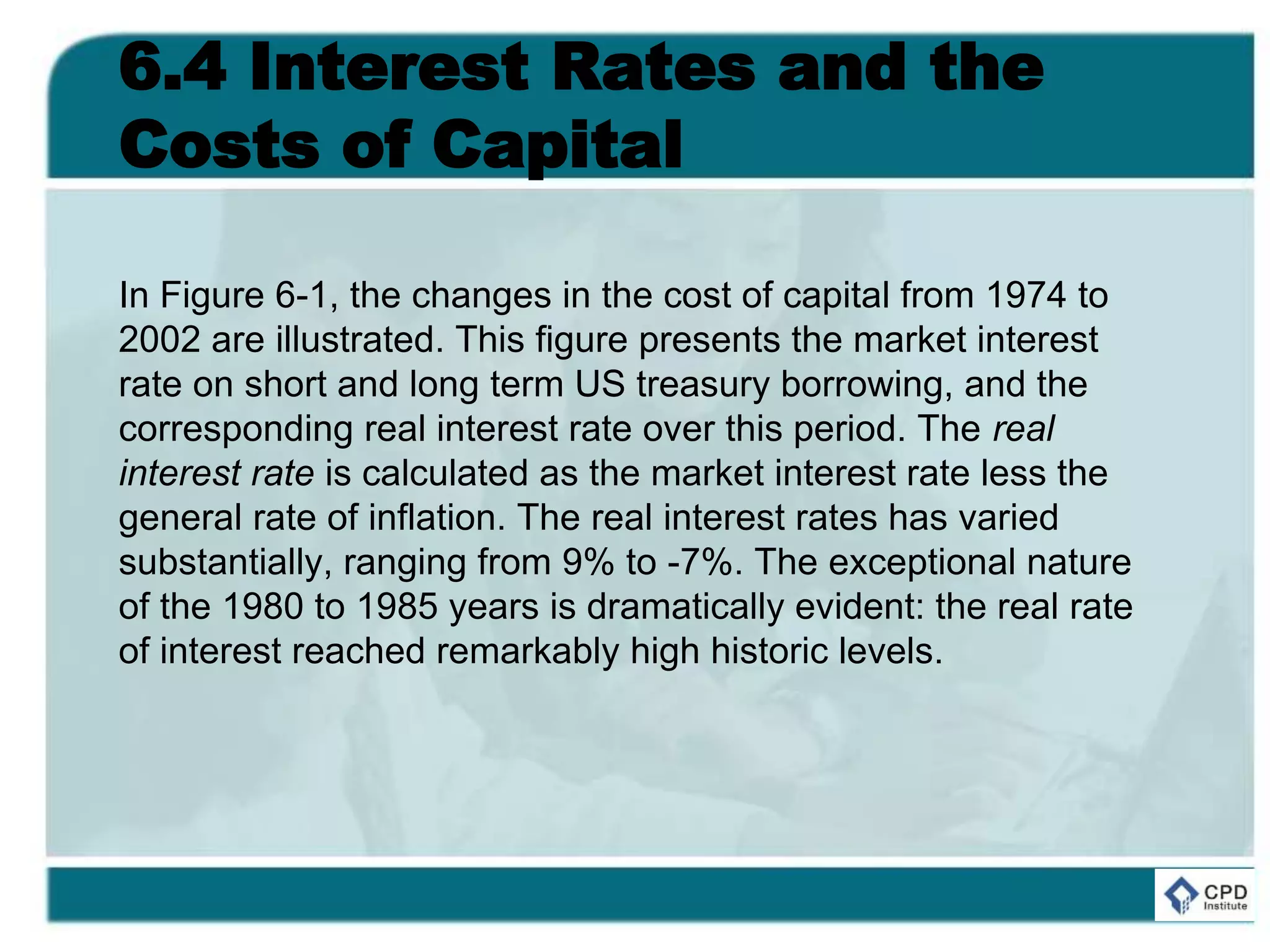 6.4 Interest Rates and the
Costs of Capital
In Figure 6-1, the changes in the cost of capital from 1974 to
2002 are illustrated. This figure presents the market interest
rate on short and long term US treasury borrowing, and the
corresponding real interest rate over this period. The real
interest rate is calculated as the market interest rate less the
general rate of inflation. The real interest rates has varied
substantially, ranging from 9% to -7%. The exceptional nature
of the 1980 to 1985 years is dramatically evident: the real rate
of interest reached remarkably high historic levels.
 