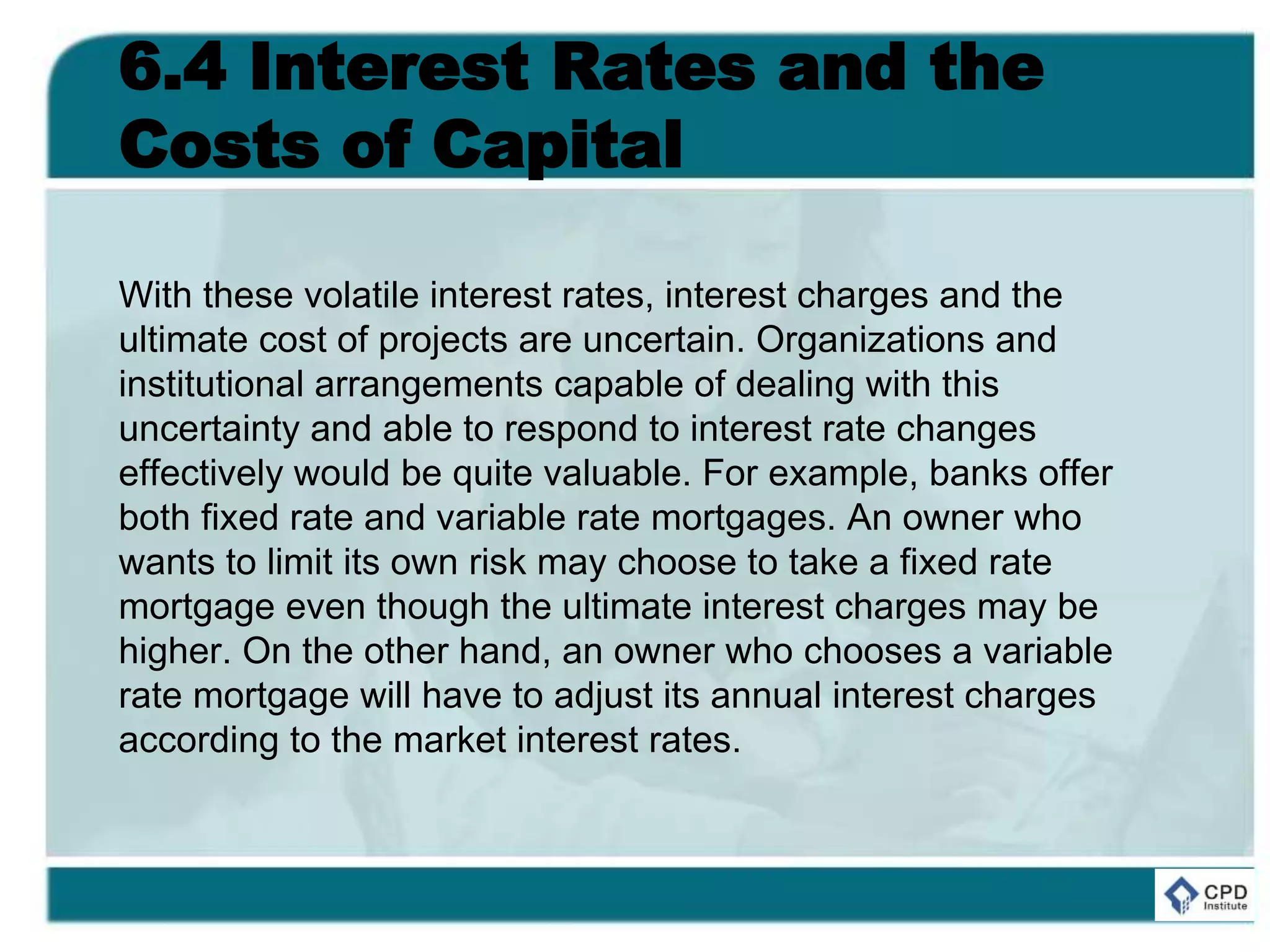6.4 Interest Rates and the
Costs of Capital
With these volatile interest rates, interest charges and the
ultimate cost of projects are uncertain. Organizations and
institutional arrangements capable of dealing with this
uncertainty and able to respond to interest rate changes
effectively would be quite valuable. For example, banks offer
both fixed rate and variable rate mortgages. An owner who
wants to limit its own risk may choose to take a fixed rate
mortgage even though the ultimate interest charges may be
higher. On the other hand, an owner who chooses a variable
rate mortgage will have to adjust its annual interest charges
according to the market interest rates.
 