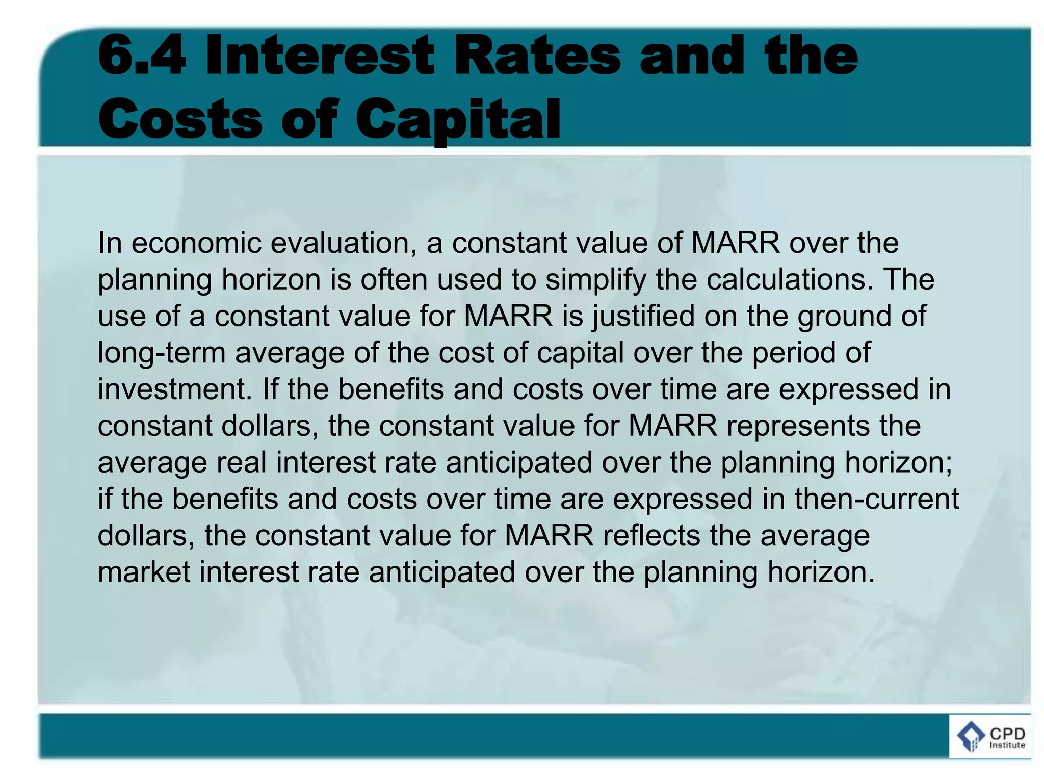 6.4 Interest Rates and the
Costs of Capital
In economic evaluation, a constant value of MARR over the
planning horizon is often used to simplify the calculations. The
use of a constant value for MARR is justified on the ground of
long-term average of the cost of capital over the period of
investment. If the benefits and costs over time are expressed in
constant dollars, the constant value for MARR represents the
average real interest rate anticipated over the planning horizon;
if the benefits and costs over time are expressed in then-current
dollars, the constant value for MARR reflects the average
market interest rate anticipated over the planning horizon.
 