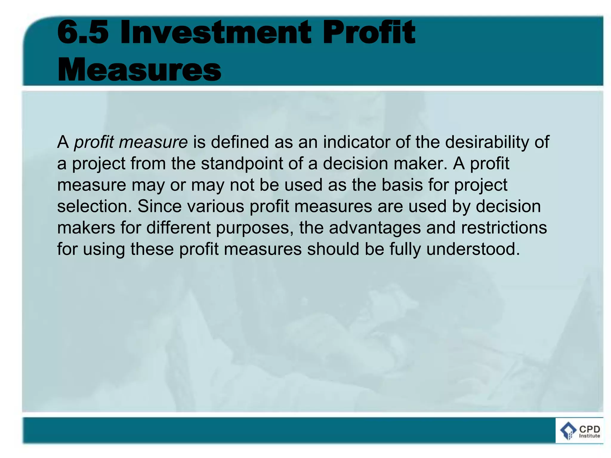 6.5 Investment Profit
Measures
A profit measure is defined as an indicator of the desirability of
a project from the standpoint of a decision maker. A profit
measure may or may not be used as the basis for project
selection. Since various profit measures are used by decision
makers for different purposes, the advantages and restrictions
for using these profit measures should be fully understood.
 