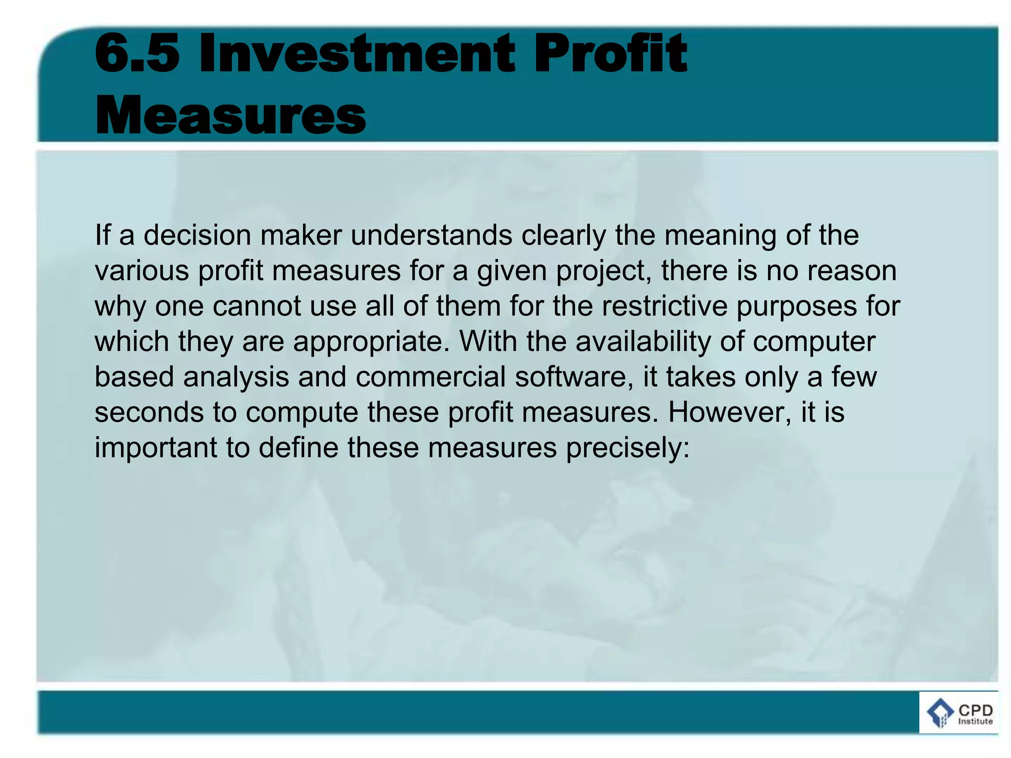 6.5 Investment Profit
Measures
If a decision maker understands clearly the meaning of the
various profit measures for a given project, there is no reason
why one cannot use all of them for the restrictive purposes for
which they are appropriate. With the availability of computer
based analysis and commercial software, it takes only a few
seconds to compute these profit measures. However, it is
important to define these measures precisely:
 