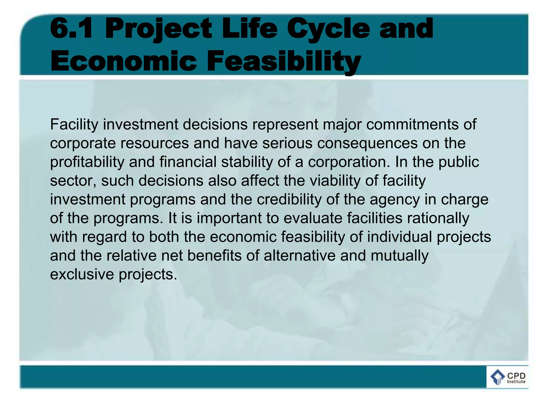 6.1 Project Life Cycle and
Economic Feasibility
Facility investment decisions represent major commitments of
corporate resources and have serious consequences on the
profitability and financial stability of a corporation. In the public
sector, such decisions also affect the viability of facility
investment programs and the credibility of the agency in charge
of the programs. It is important to evaluate facilities rationally
with regard to both the economic feasibility of individual projects
and the relative net benefits of alternative and mutually
exclusive projects.
 