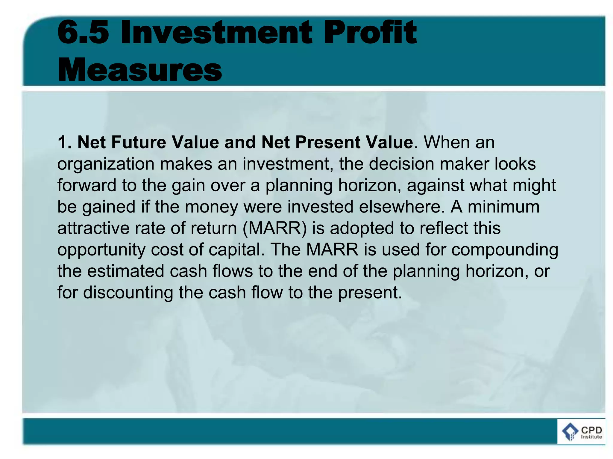 6.5 Investment Profit
Measures
1. Net Future Value and Net Present Value. When an
organization makes an investment, the decision maker looks
forward to the gain over a planning horizon, against what might
be gained if the money were invested elsewhere. A minimum
attractive rate of return (MARR) is adopted to reflect this
opportunity cost of capital. The MARR is used for compounding
the estimated cash flows to the end of the planning horizon, or
for discounting the cash flow to the present.
 