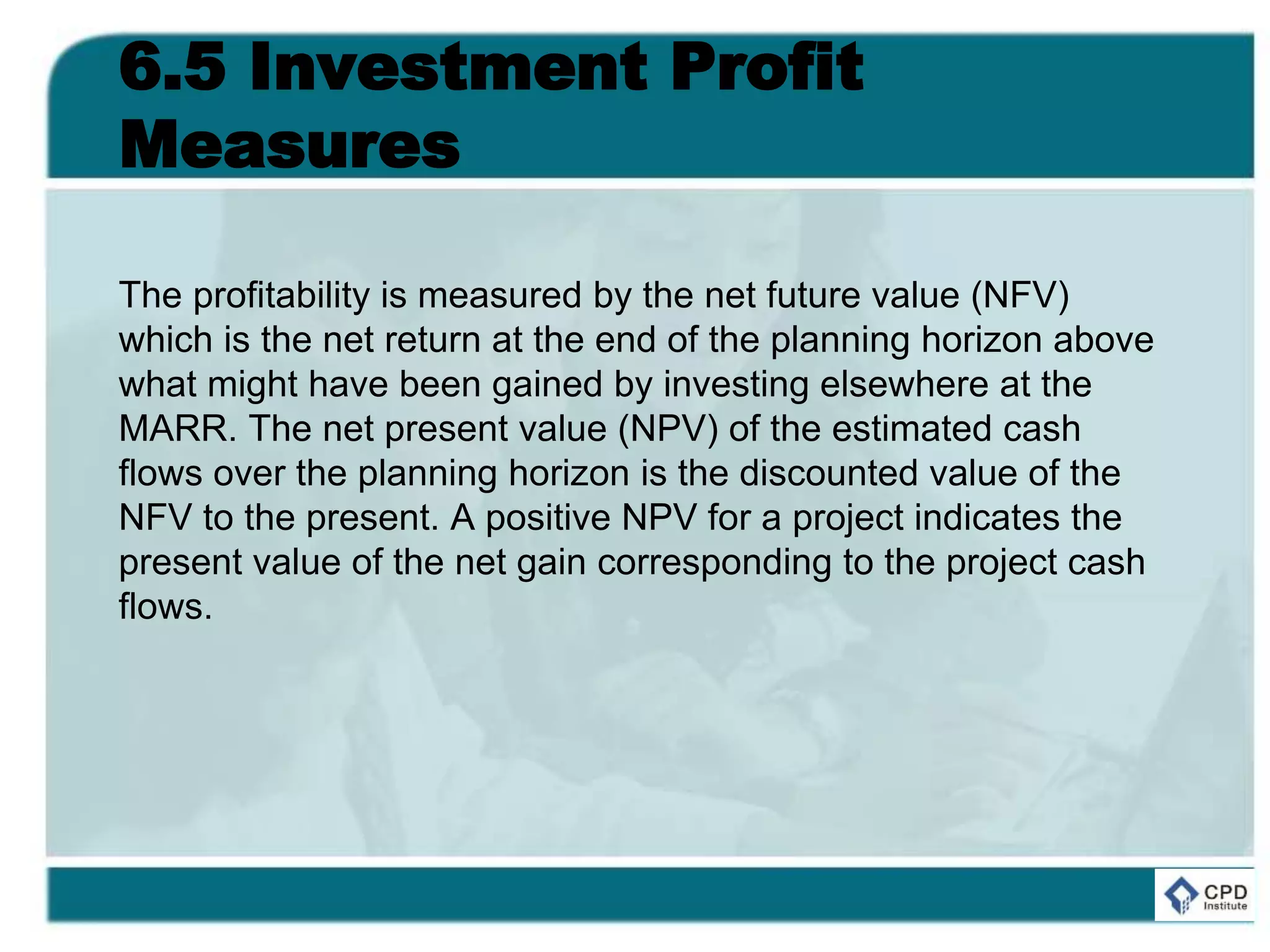 6.5 Investment Profit
Measures
The profitability is measured by the net future value (NFV)
which is the net return at the end of the planning horizon above
what might have been gained by investing elsewhere at the
MARR. The net present value (NPV) of the estimated cash
flows over the planning horizon is the discounted value of the
NFV to the present. A positive NPV for a project indicates the
present value of the net gain corresponding to the project cash
flows.
 