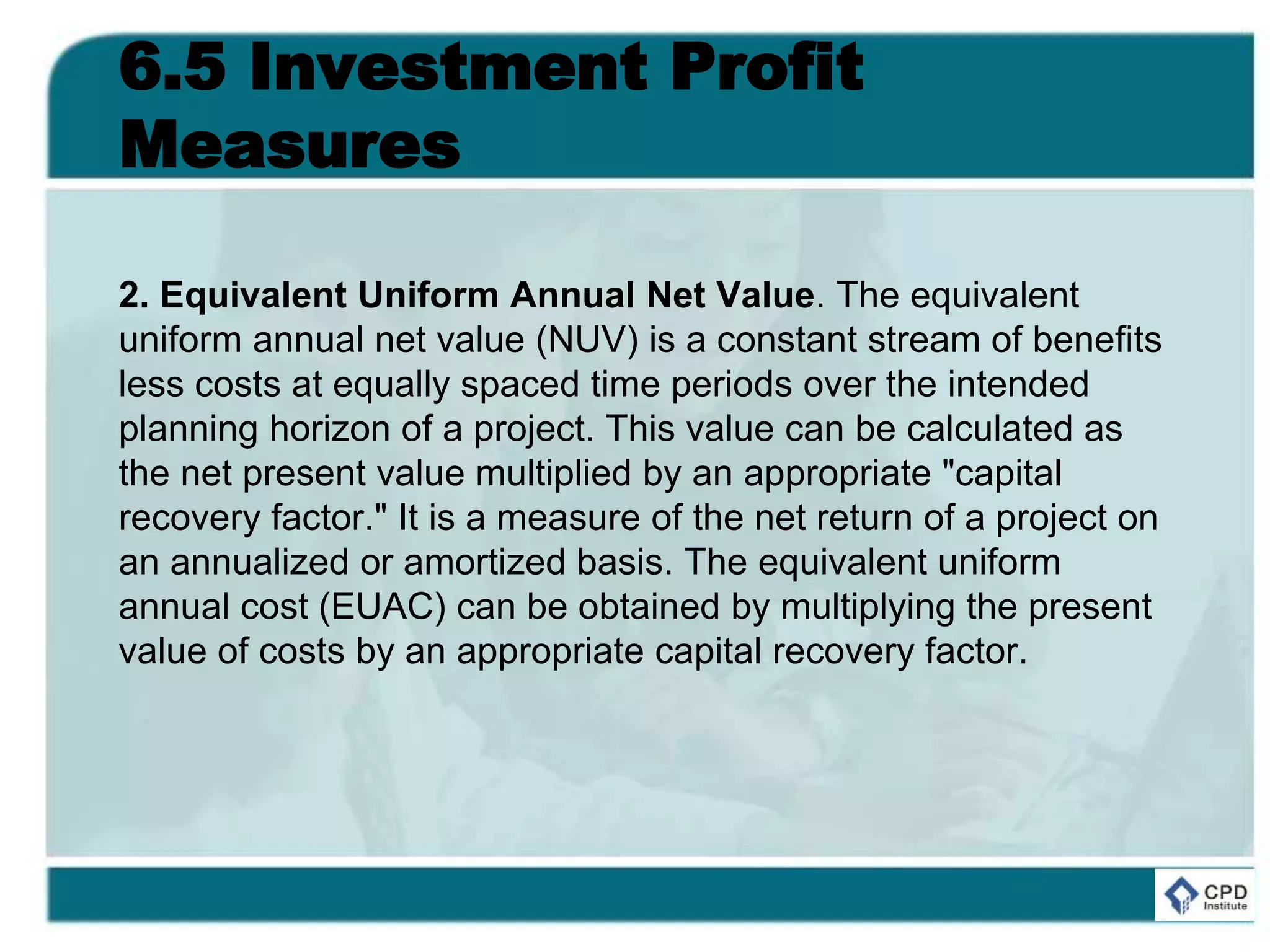 6.5 Investment Profit
Measures
2. Equivalent Uniform Annual Net Value. The equivalent
uniform annual net value (NUV) is a constant stream of benefits
less costs at equally spaced time periods over the intended
planning horizon of a project. This value can be calculated as
the net present value multiplied by an appropriate "capital
recovery factor." It is a measure of the net return of a project on
an annualized or amortized basis. The equivalent uniform
annual cost (EUAC) can be obtained by multiplying the present
value of costs by an appropriate capital recovery factor.
 
