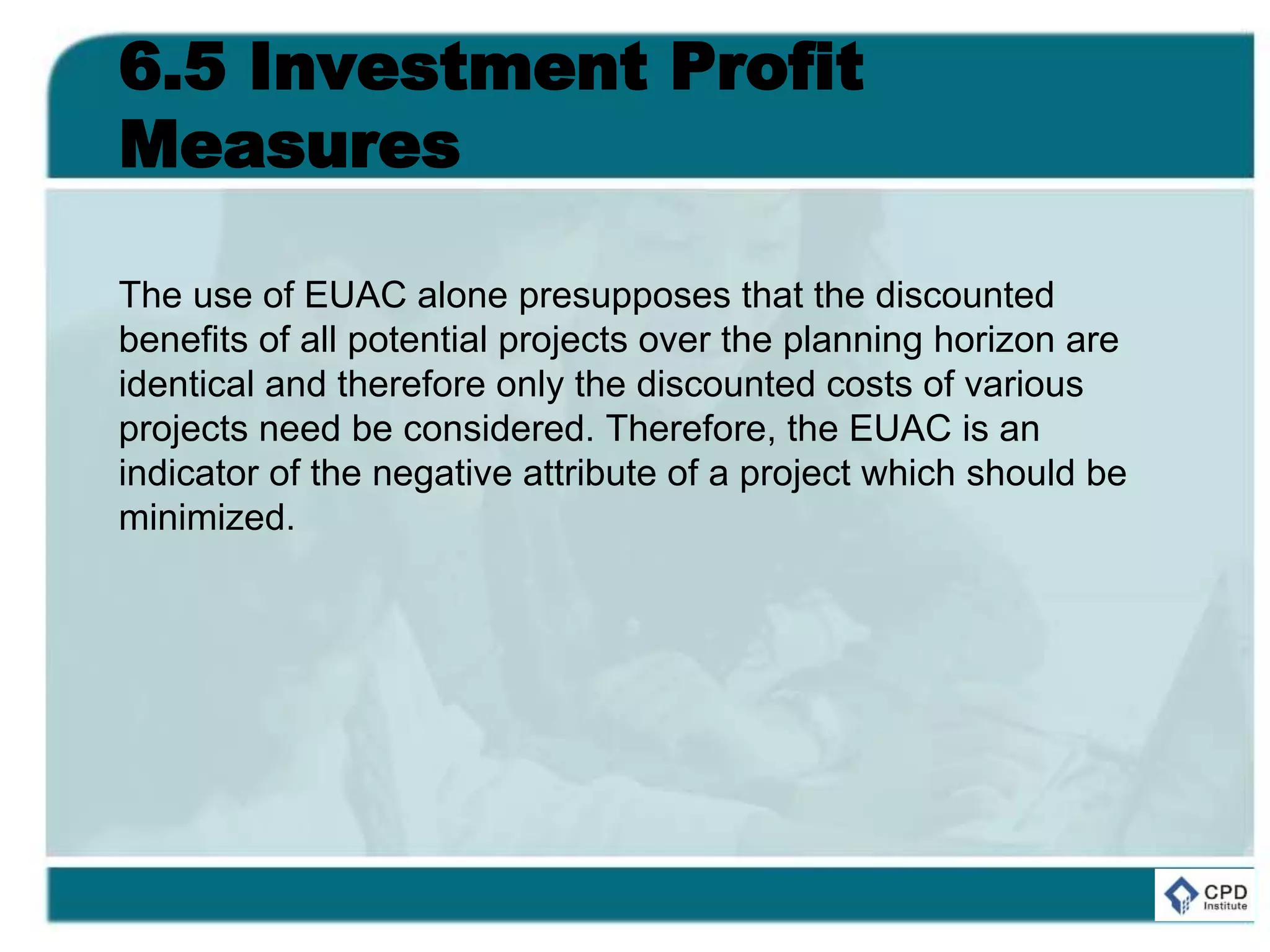 6.5 Investment Profit
Measures
The use of EUAC alone presupposes that the discounted
benefits of all potential projects over the planning horizon are
identical and therefore only the discounted costs of various
projects need be considered. Therefore, the EUAC is an
indicator of the negative attribute of a project which should be
minimized.
 
