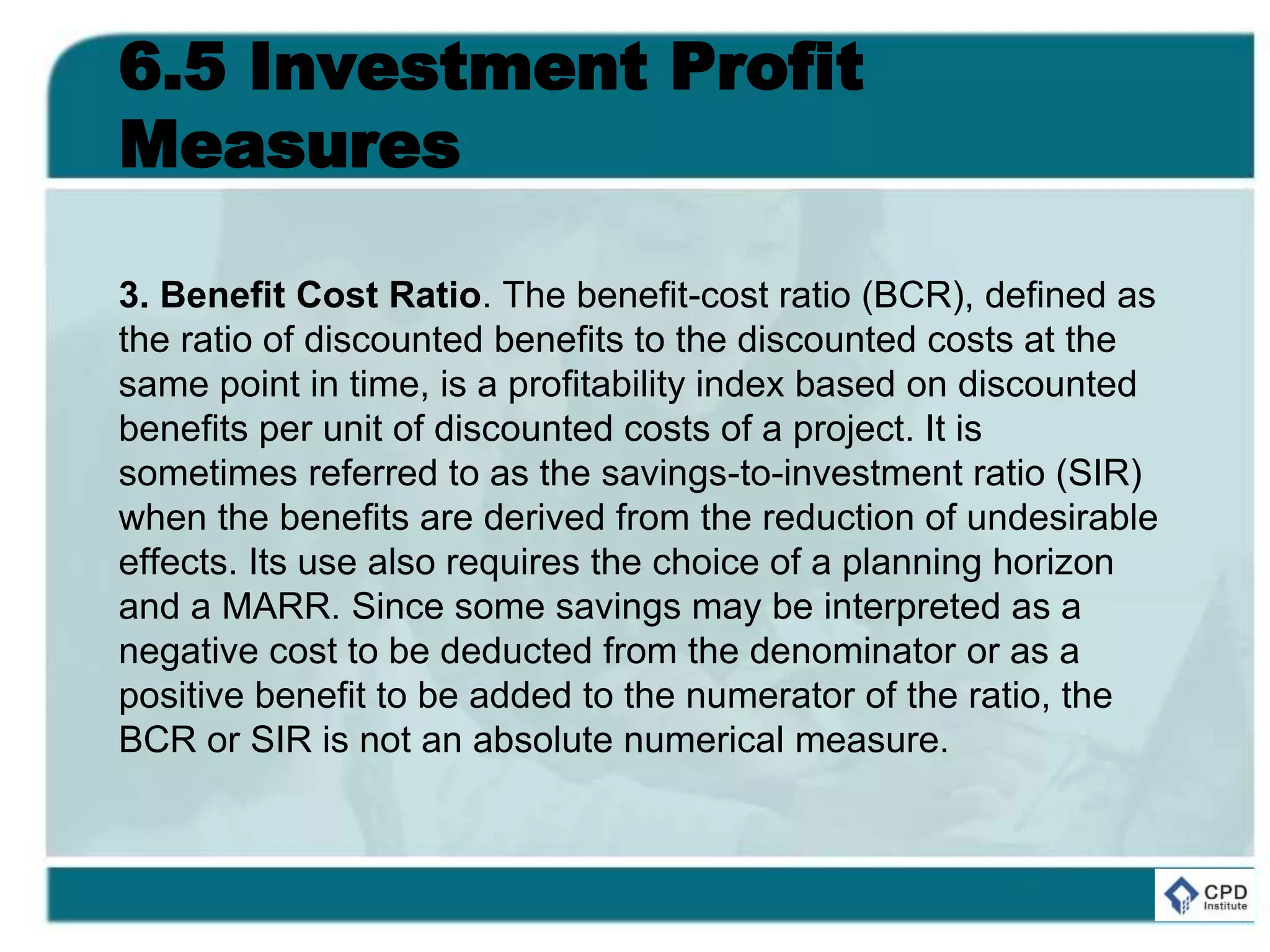 6.5 Investment Profit
Measures
3. Benefit Cost Ratio. The benefit-cost ratio (BCR), defined as
the ratio of discounted benefits to the discounted costs at the
same point in time, is a profitability index based on discounted
benefits per unit of discounted costs of a project. It is
sometimes referred to as the savings-to-investment ratio (SIR)
when the benefits are derived from the reduction of undesirable
effects. Its use also requires the choice of a planning horizon
and a MARR. Since some savings may be interpreted as a
negative cost to be deducted from the denominator or as a
positive benefit to be added to the numerator of the ratio, the
BCR or SIR is not an absolute numerical measure.
 