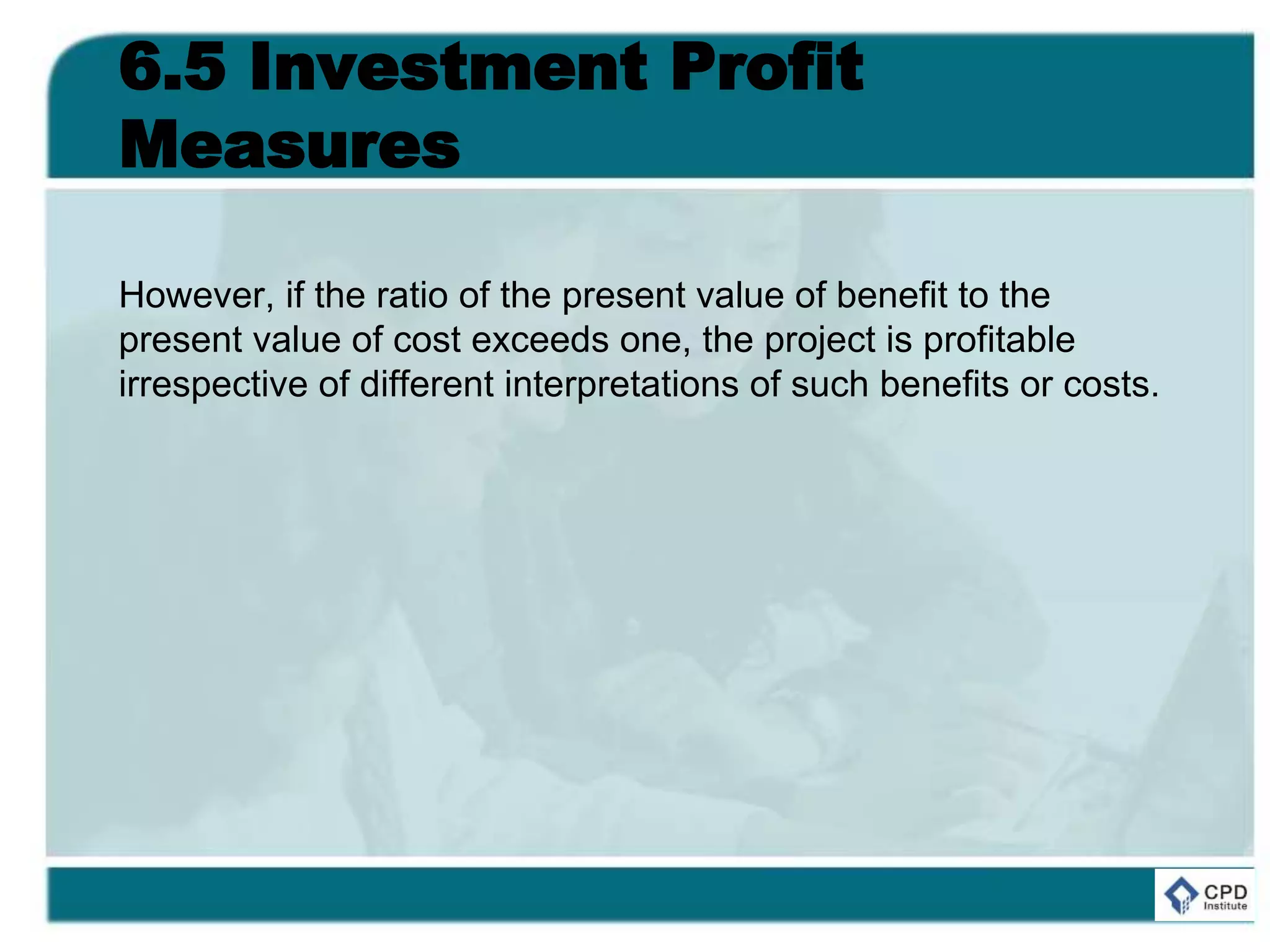 6.5 Investment Profit
Measures
However, if the ratio of the present value of benefit to the
present value of cost exceeds one, the project is profitable
irrespective of different interpretations of such benefits or costs.
 