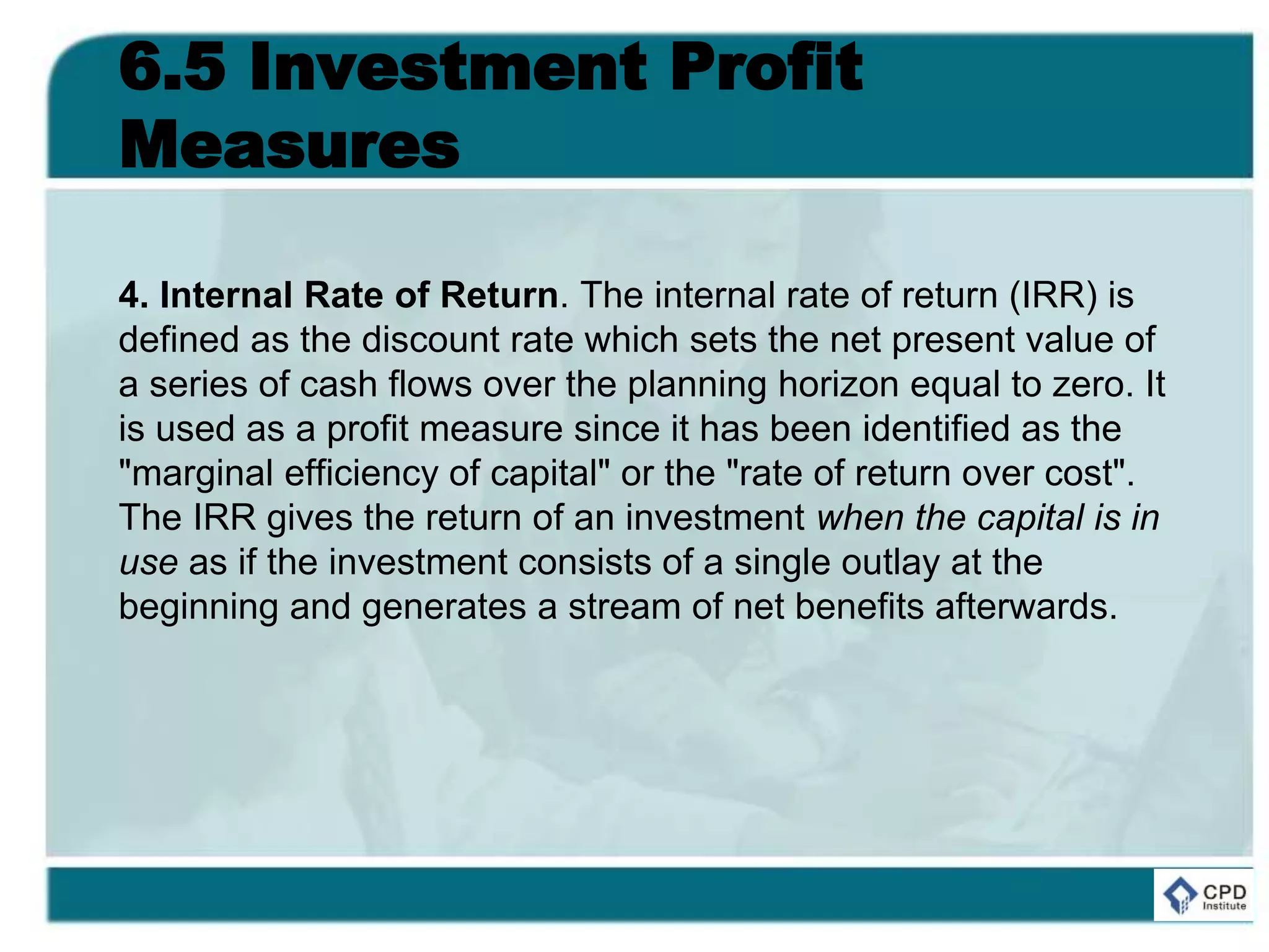 6.5 Investment Profit
Measures
4. Internal Rate of Return. The internal rate of return (IRR) is
defined as the discount rate which sets the net present value of
a series of cash flows over the planning horizon equal to zero. It
is used as a profit measure since it has been identified as the
"marginal efficiency of capital" or the "rate of return over cost".
The IRR gives the return of an investment when the capital is in
use as if the investment consists of a single outlay at the
beginning and generates a stream of net benefits afterwards.
 
