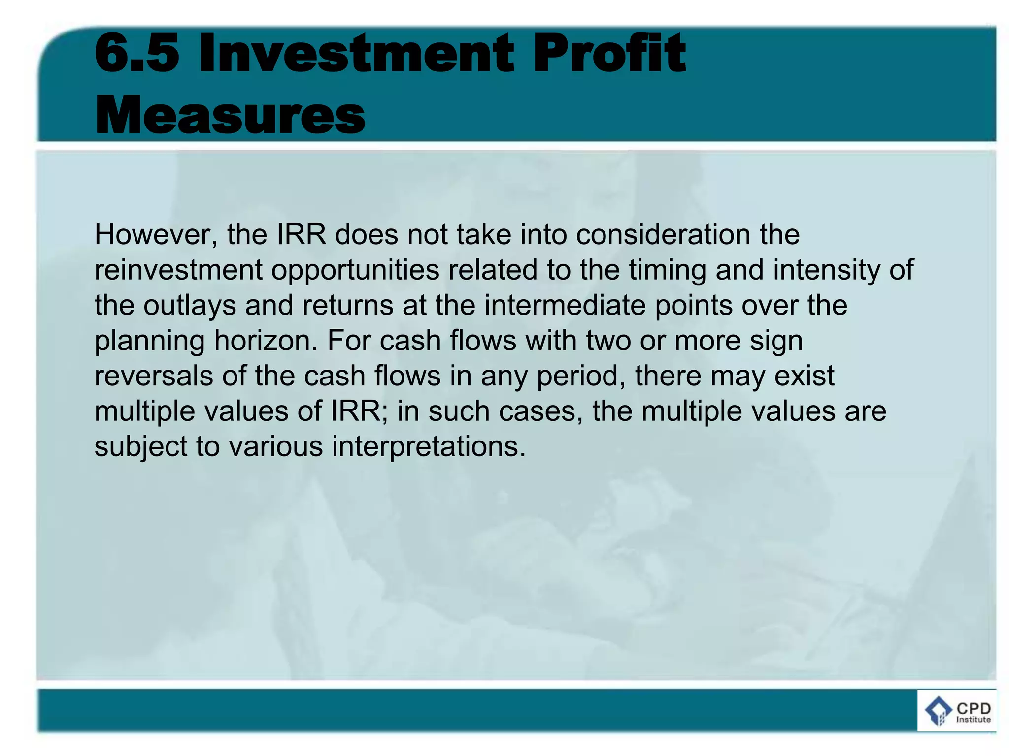 6.5 Investment Profit
Measures
However, the IRR does not take into consideration the
reinvestment opportunities related to the timing and intensity of
the outlays and returns at the intermediate points over the
planning horizon. For cash flows with two or more sign
reversals of the cash flows in any period, there may exist
multiple values of IRR; in such cases, the multiple values are
subject to various interpretations.
 