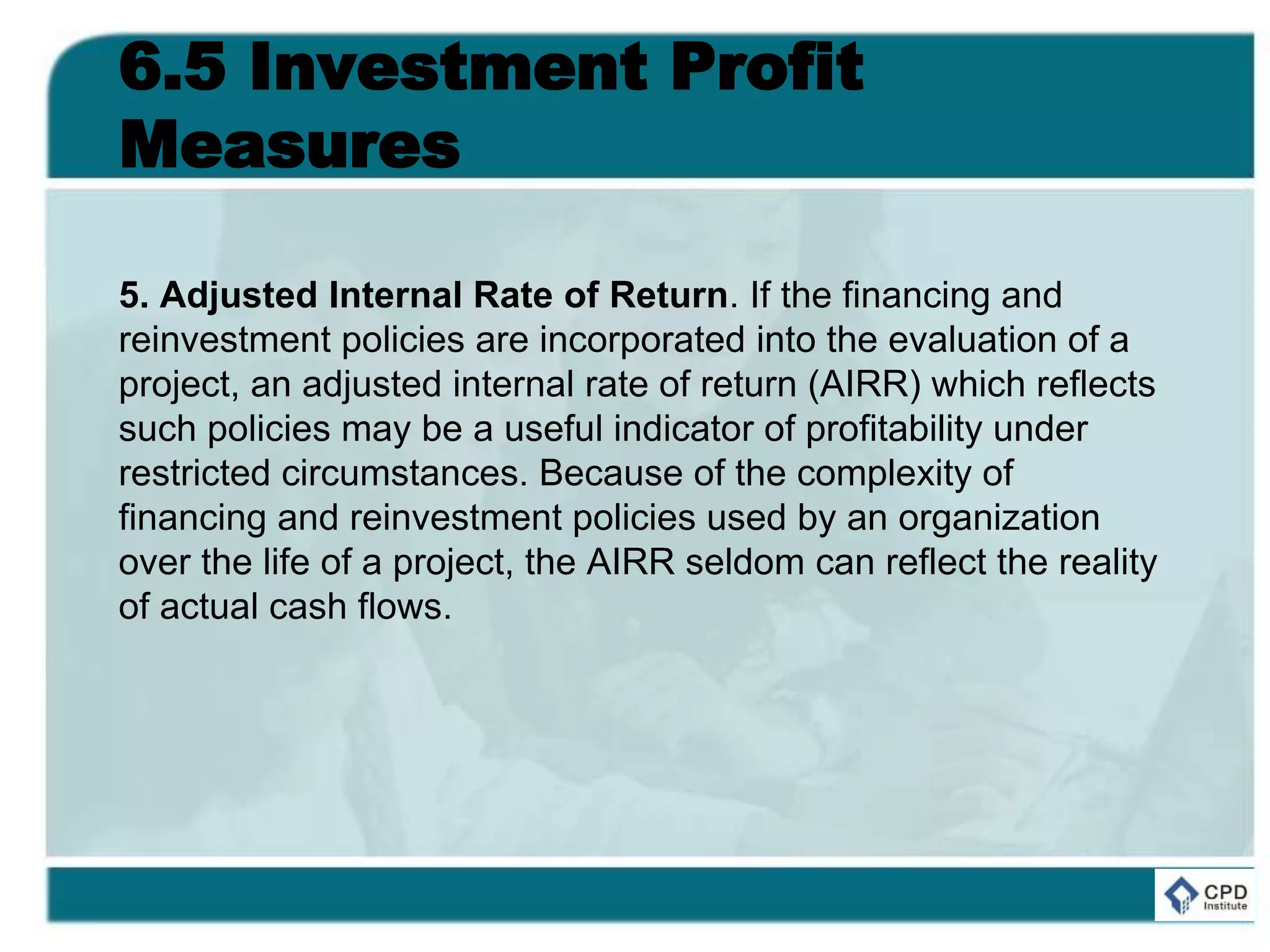 6.5 Investment Profit
Measures
5. Adjusted Internal Rate of Return. If the financing and
reinvestment policies are incorporated into the evaluation of a
project, an adjusted internal rate of return (AIRR) which reflects
such policies may be a useful indicator of profitability under
restricted circumstances. Because of the complexity of
financing and reinvestment policies used by an organization
over the life of a project, the AIRR seldom can reflect the reality
of actual cash flows.
 