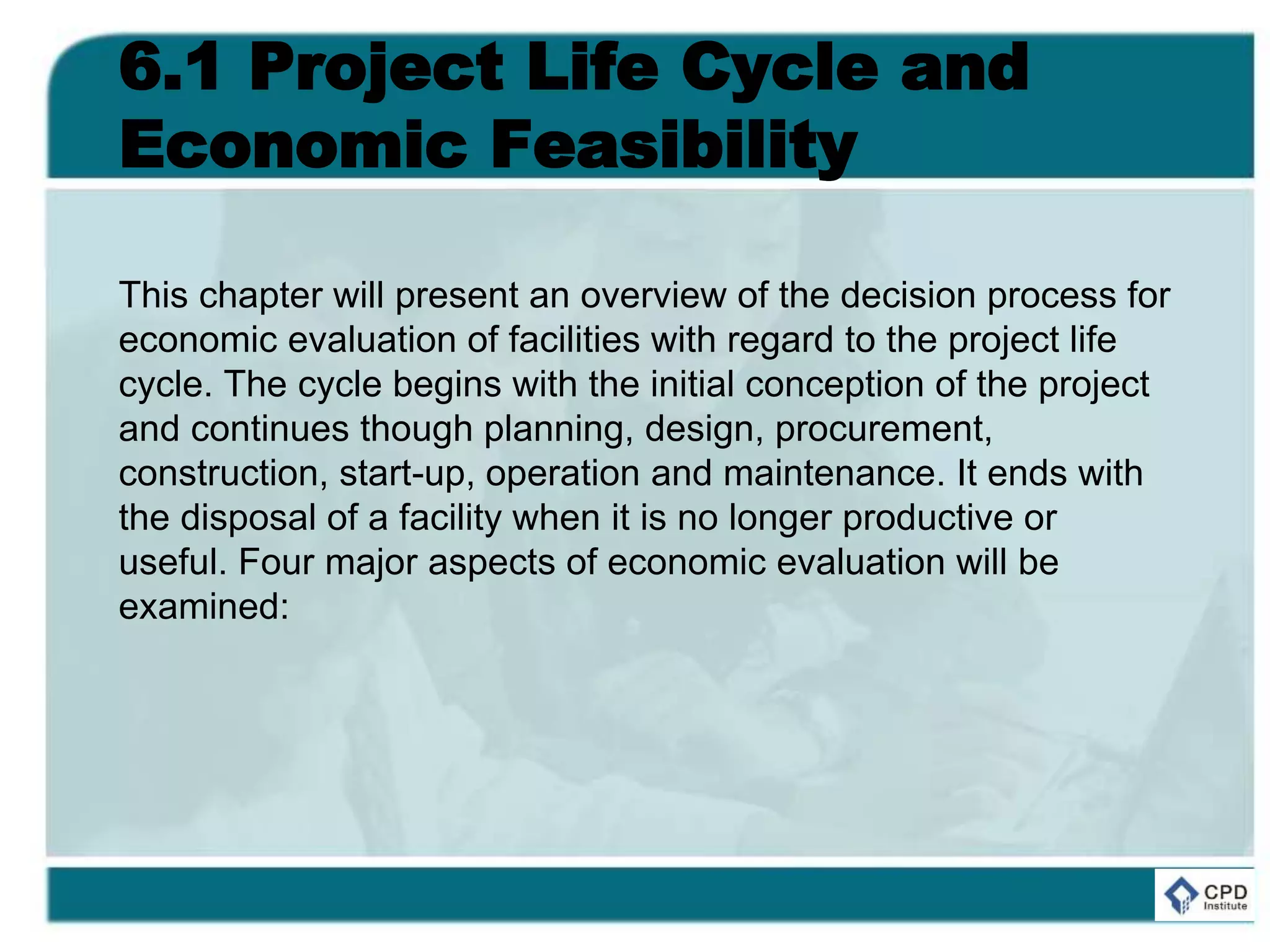 6.1 Project Life Cycle and
Economic Feasibility
This chapter will present an overview of the decision process for
economic evaluation of facilities with regard to the project life
cycle. The cycle begins with the initial conception of the project
and continues though planning, design, procurement,
construction, start-up, operation and maintenance. It ends with
the disposal of a facility when it is no longer productive or
useful. Four major aspects of economic evaluation will be
examined:
 