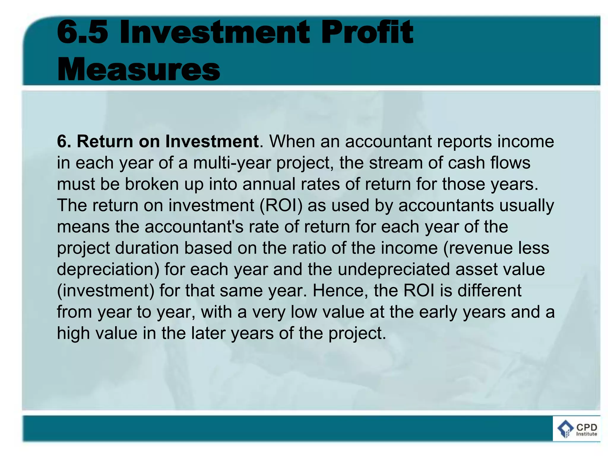 6.5 Investment Profit
Measures
6. Return on Investment. When an accountant reports income
in each year of a multi-year project, the stream of cash flows
must be broken up into annual rates of return for those years.
The return on investment (ROI) as used by accountants usually
means the accountant's rate of return for each year of the
project duration based on the ratio of the income (revenue less
depreciation) for each year and the undepreciated asset value
(investment) for that same year. Hence, the ROI is different
from year to year, with a very low value at the early years and a
high value in the later years of the project.
 