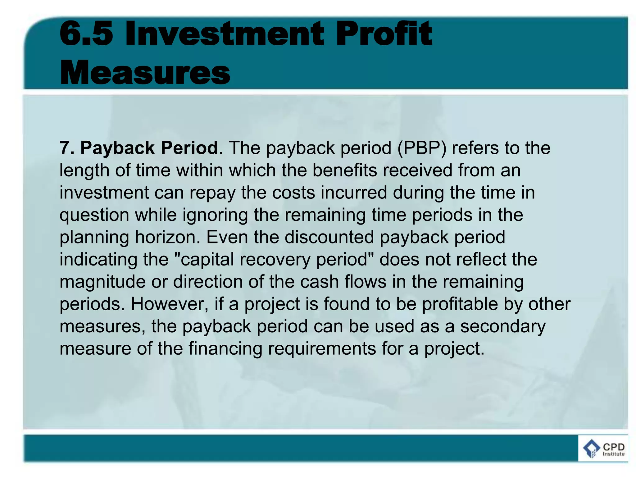 6.5 Investment Profit
Measures
7. Payback Period. The payback period (PBP) refers to the
length of time within which the benefits received from an
investment can repay the costs incurred during the time in
question while ignoring the remaining time periods in the
planning horizon. Even the discounted payback period
indicating the "capital recovery period" does not reflect the
magnitude or direction of the cash flows in the remaining
periods. However, if a project is found to be profitable by other
measures, the payback period can be used as a secondary
measure of the financing requirements for a project.
 