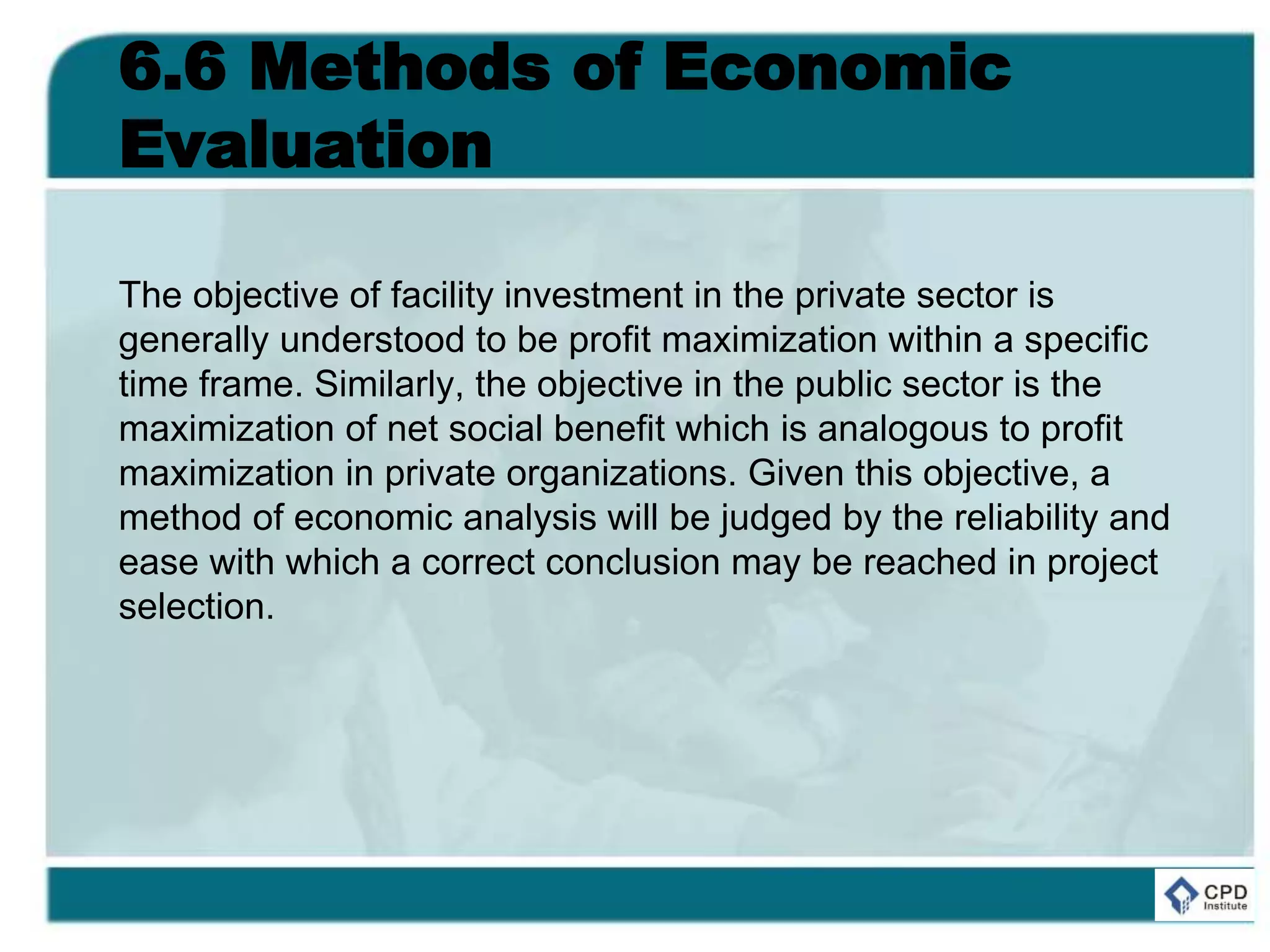 6.6 Methods of Economic
Evaluation
The objective of facility investment in the private sector is
generally understood to be profit maximization within a specific
time frame. Similarly, the objective in the public sector is the
maximization of net social benefit which is analogous to profit
maximization in private organizations. Given this objective, a
method of economic analysis will be judged by the reliability and
ease with which a correct conclusion may be reached in project
selection.
 