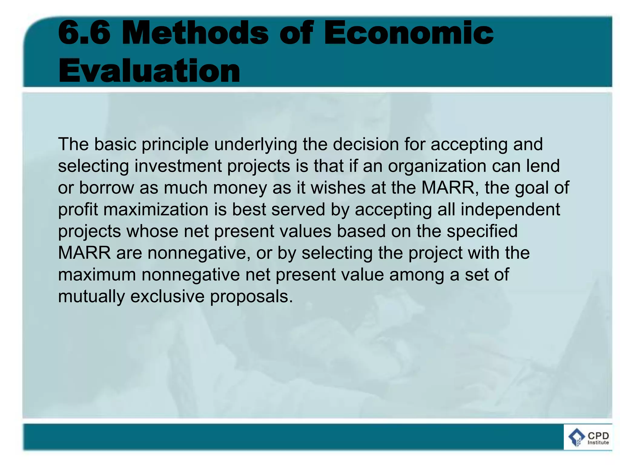 6.6 Methods of Economic
Evaluation
The basic principle underlying the decision for accepting and
selecting investment projects is that if an organization can lend
or borrow as much money as it wishes at the MARR, the goal of
profit maximization is best served by accepting all independent
projects whose net present values based on the specified
MARR are nonnegative, or by selecting the project with the
maximum nonnegative net present value among a set of
mutually exclusive proposals.
 