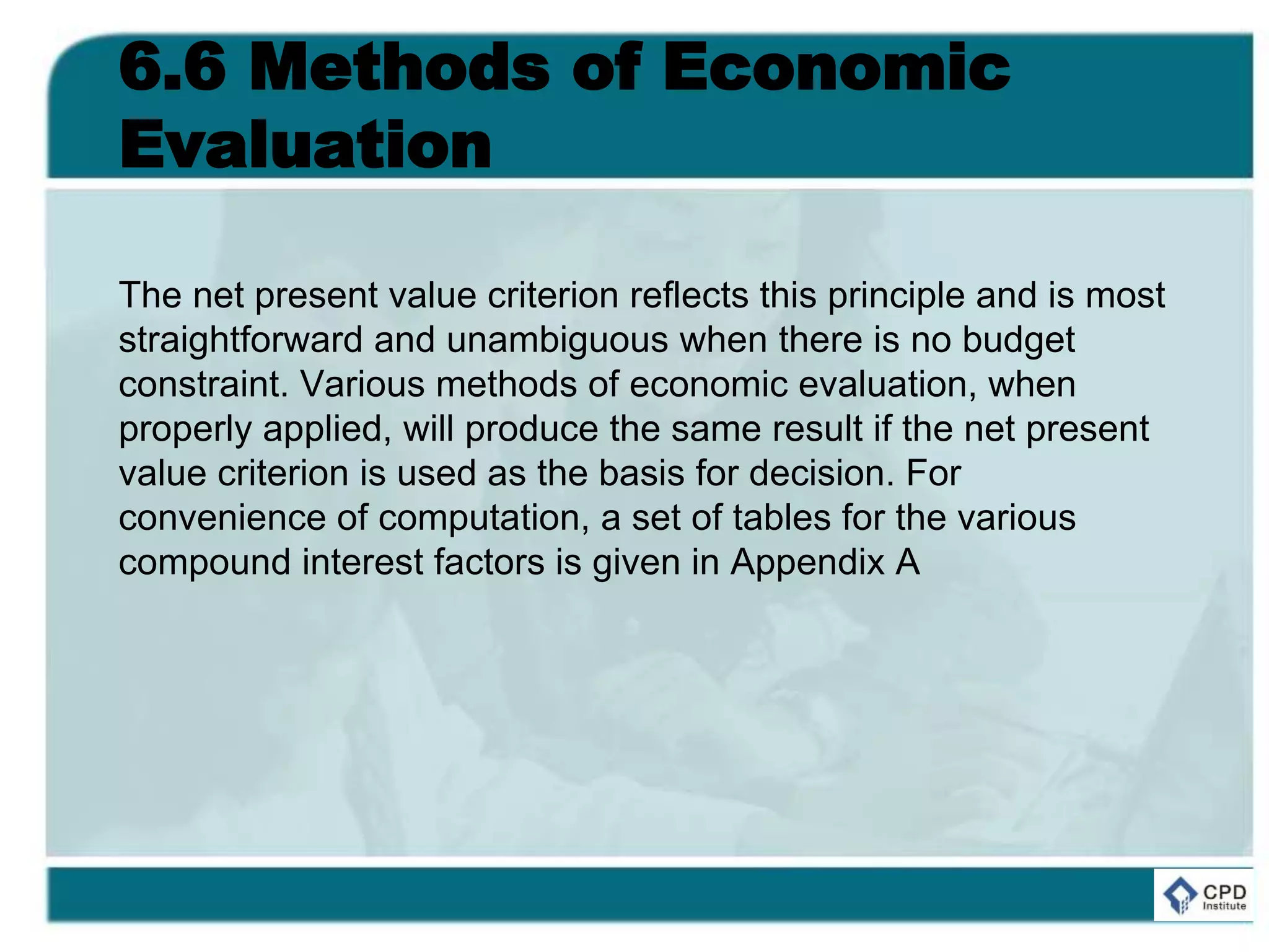 6.6 Methods of Economic
Evaluation
The net present value criterion reflects this principle and is most
straightforward and unambiguous when there is no budget
constraint. Various methods of economic evaluation, when
properly applied, will produce the same result if the net present
value criterion is used as the basis for decision. For
convenience of computation, a set of tables for the various
compound interest factors is given in Appendix A
 