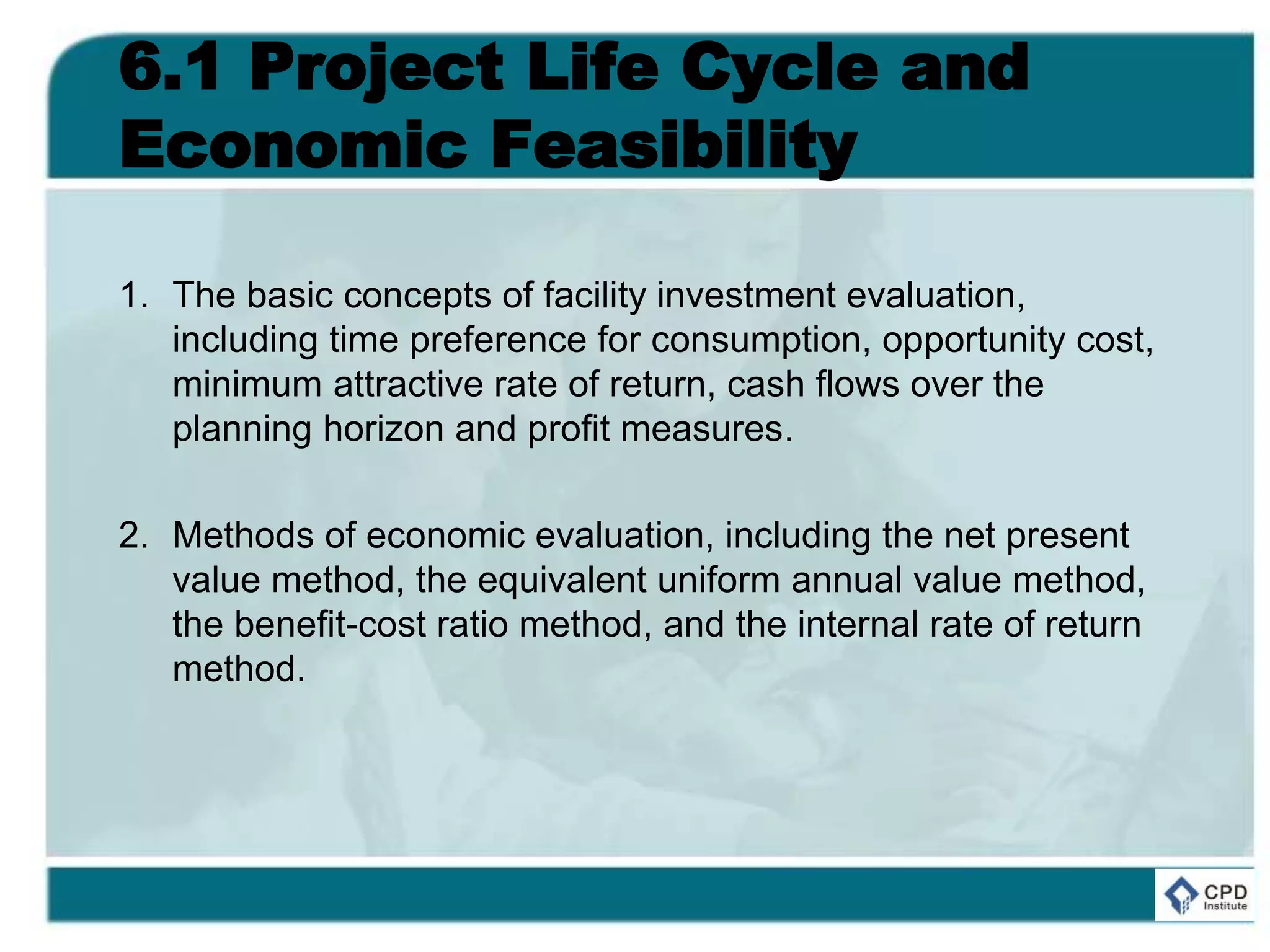 6.1 Project Life Cycle and
Economic Feasibility
1. The basic concepts of facility investment evaluation,
including time preference for consumption, opportunity cost,
minimum attractive rate of return, cash flows over the
planning horizon and profit measures.
2. Methods of economic evaluation, including the net present
value method, the equivalent uniform annual value method,
the benefit-cost ratio method, and the internal rate of return
method.
 