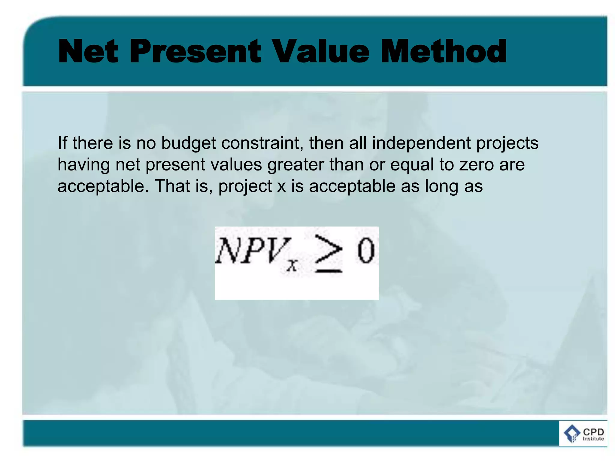 Net Present Value Method
If there is no budget constraint, then all independent projects
having net present values greater than or equal to zero are
acceptable. That is, project x is acceptable as long as
 