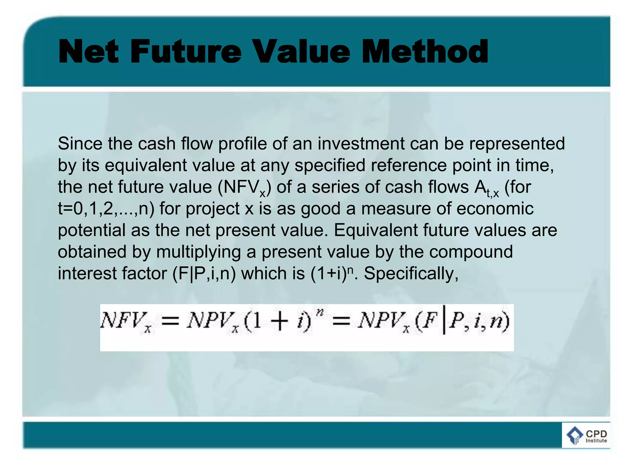 Net Future Value Method
Since the cash flow profile of an investment can be represented
by its equivalent value at any specified reference point in time,
the net future value (NFVx) of a series of cash flows At,x (for
t=0,1,2,...,n) for project x is as good a measure of economic
potential as the net present value. Equivalent future values are
obtained by multiplying a present value by the compound
interest factor (F|P,i,n) which is (1+i)n. Specifically,
 