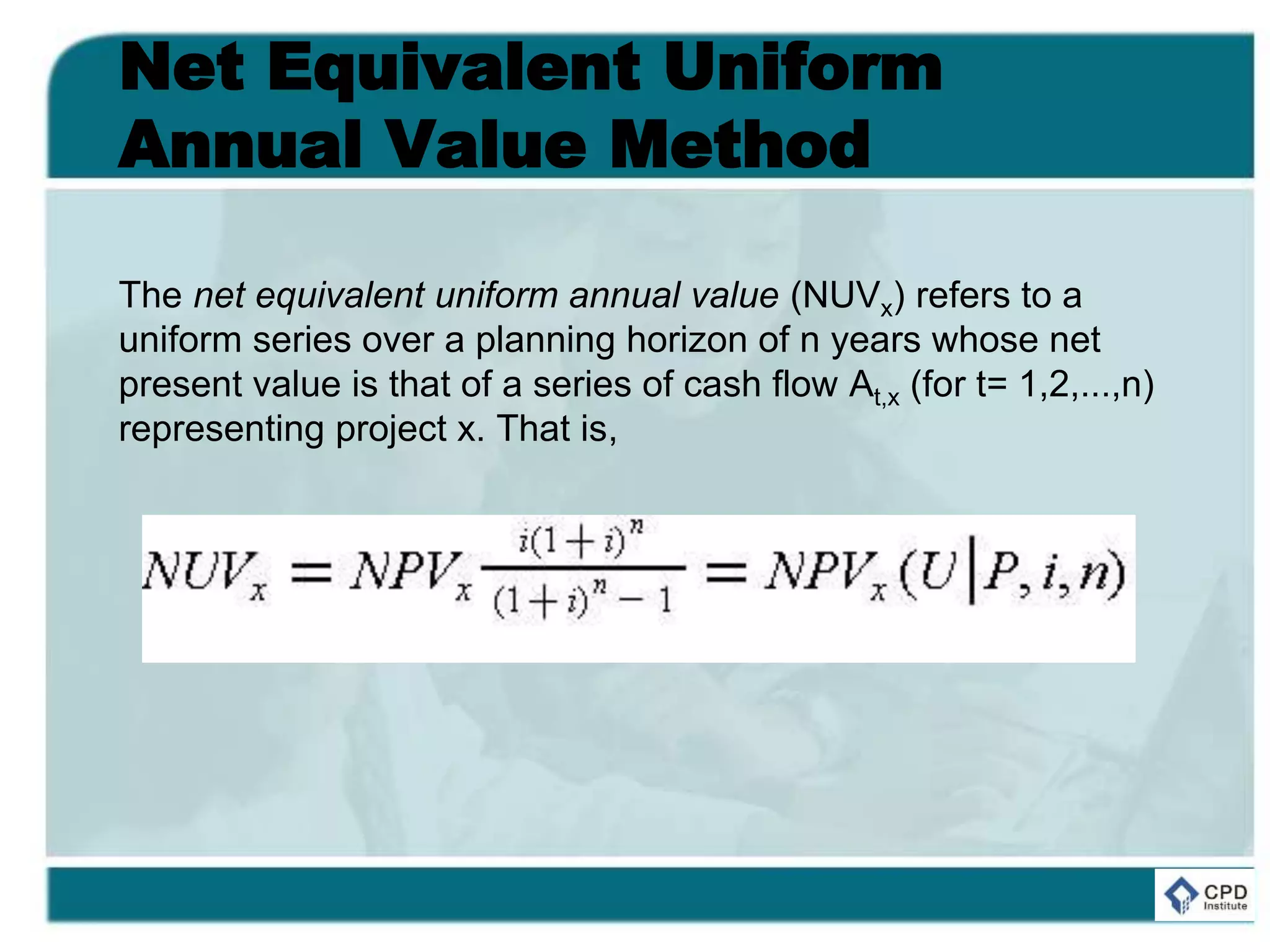 Net Equivalent Uniform
Annual Value Method
The net equivalent uniform annual value (NUVx) refers to a
uniform series over a planning horizon of n years whose net
present value is that of a series of cash flow At,x (for t= 1,2,...,n)
representing project x. That is,
 