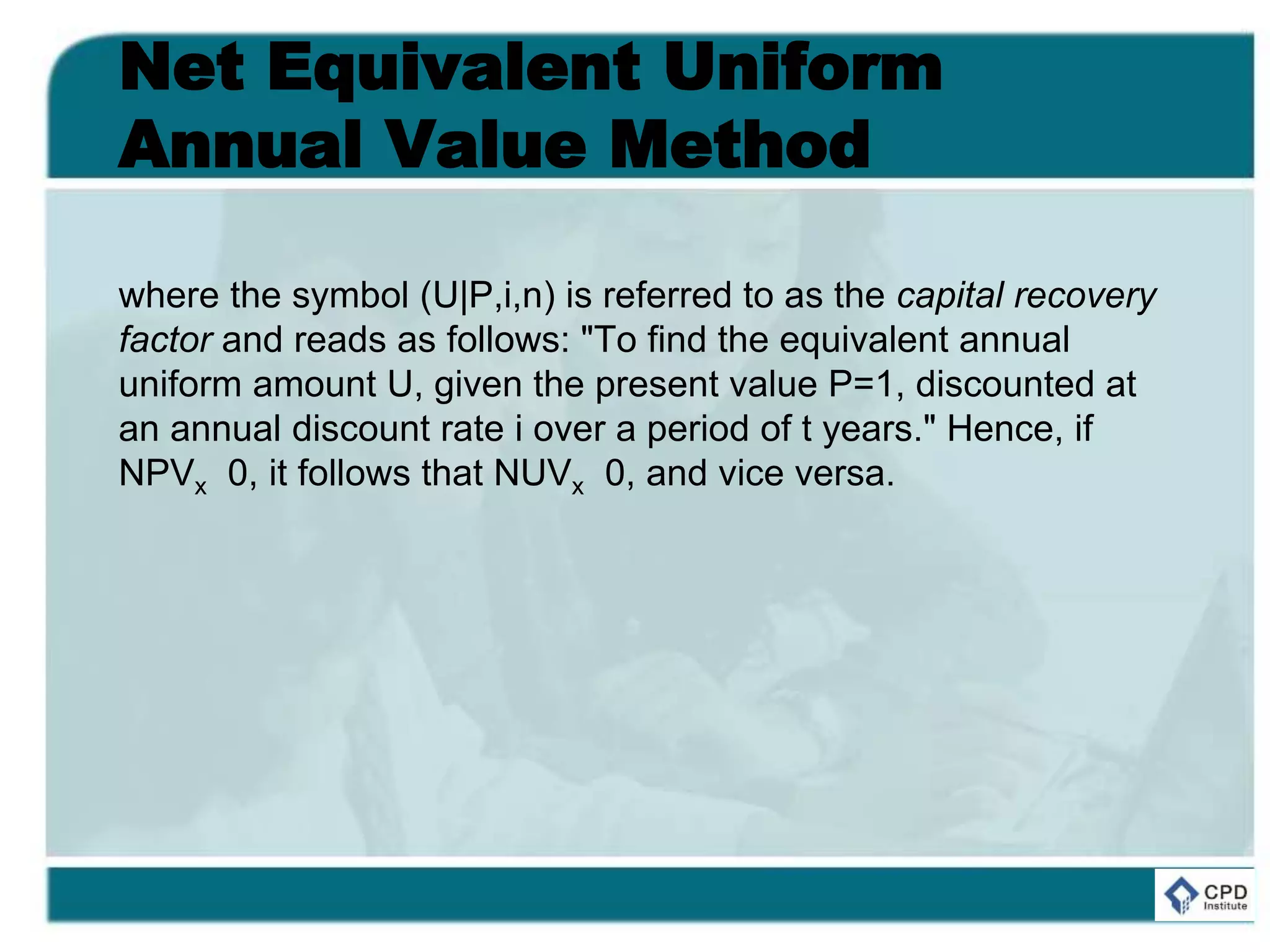 Net Equivalent Uniform
Annual Value Method
where the symbol (U|P,i,n) is referred to as the capital recovery
factor and reads as follows: "To find the equivalent annual
uniform amount U, given the present value P=1, discounted at
an annual discount rate i over a period of t years." Hence, if
NPVx 0, it follows that NUVx 0, and vice versa.
 