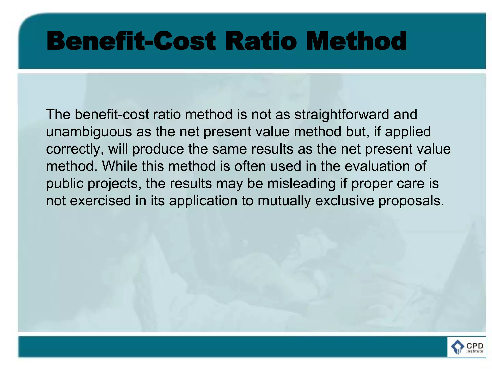 Benefit-Cost Ratio Method
The benefit-cost ratio method is not as straightforward and
unambiguous as the net present value method but, if applied
correctly, will produce the same results as the net present value
method. While this method is often used in the evaluation of
public projects, the results may be misleading if proper care is
not exercised in its application to mutually exclusive proposals.
 