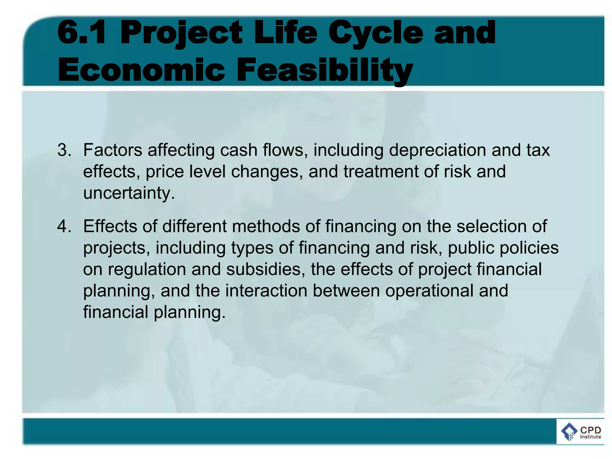 6.1 Project Life Cycle and
Economic Feasibility
3. Factors affecting cash flows, including depreciation and tax
effects, price level changes, and treatment of risk and
uncertainty.
4. Effects of different methods of financing on the selection of
projects, including types of financing and risk, public policies
on regulation and subsidies, the effects of project financial
planning, and the interaction between operational and
financial planning.
 