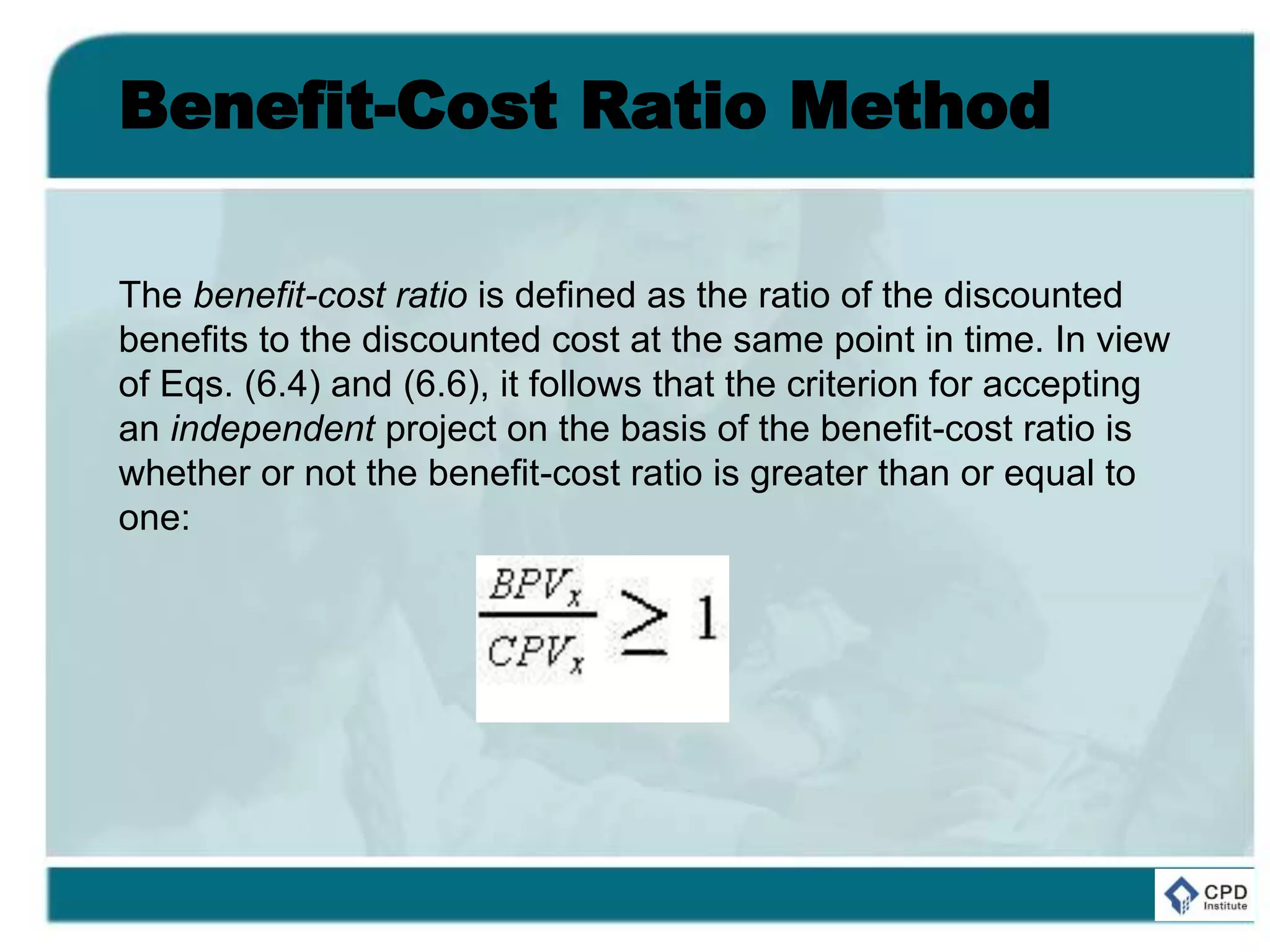 Benefit-Cost Ratio Method
The benefit-cost ratio is defined as the ratio of the discounted
benefits to the discounted cost at the same point in time. In view
of Eqs. (6.4) and (6.6), it follows that the criterion for accepting
an independent project on the basis of the benefit-cost ratio is
whether or not the benefit-cost ratio is greater than or equal to
one:
 