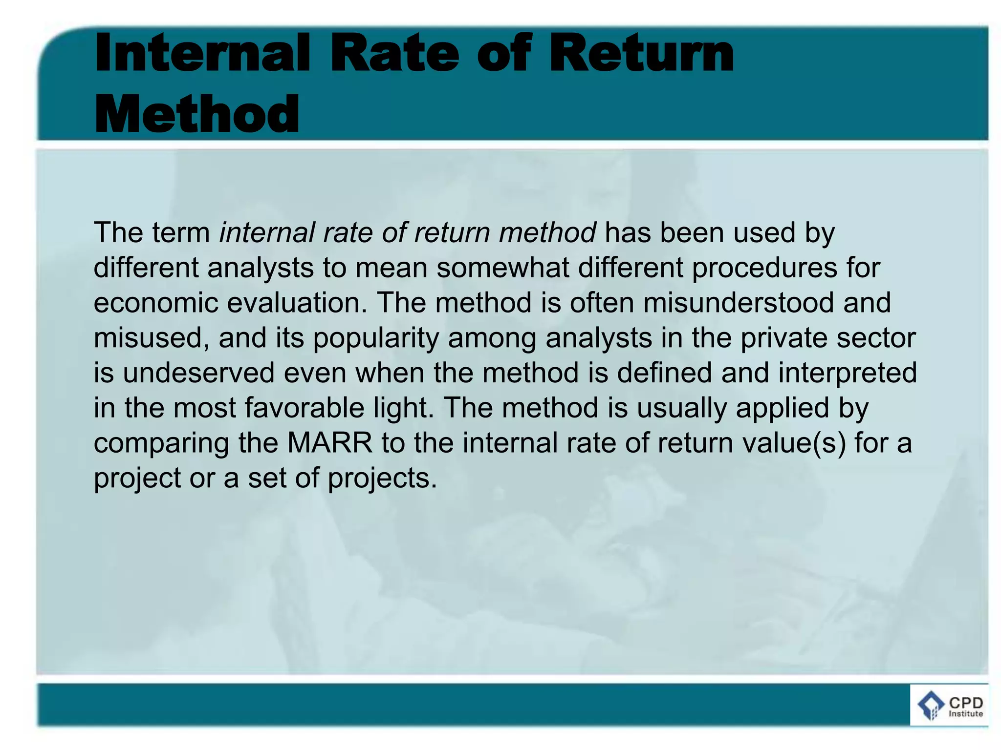 Internal Rate of Return
Method
The term internal rate of return method has been used by
different analysts to mean somewhat different procedures for
economic evaluation. The method is often misunderstood and
misused, and its popularity among analysts in the private sector
is undeserved even when the method is defined and interpreted
in the most favorable light. The method is usually applied by
comparing the MARR to the internal rate of return value(s) for a
project or a set of projects.
 