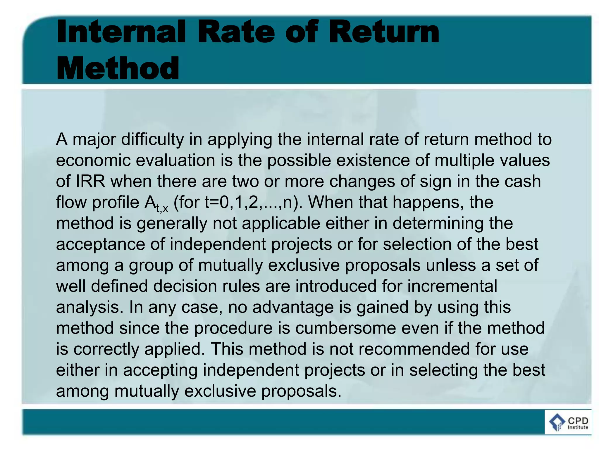 Internal Rate of Return
Method
A major difficulty in applying the internal rate of return method to
economic evaluation is the possible existence of multiple values
of IRR when there are two or more changes of sign in the cash
flow profile At,x (for t=0,1,2,...,n). When that happens, the
method is generally not applicable either in determining the
acceptance of independent projects or for selection of the best
among a group of mutually exclusive proposals unless a set of
well defined decision rules are introduced for incremental
analysis. In any case, no advantage is gained by using this
method since the procedure is cumbersome even if the method
is correctly applied. This method is not recommended for use
either in accepting independent projects or in selecting the best
among mutually exclusive proposals.
 