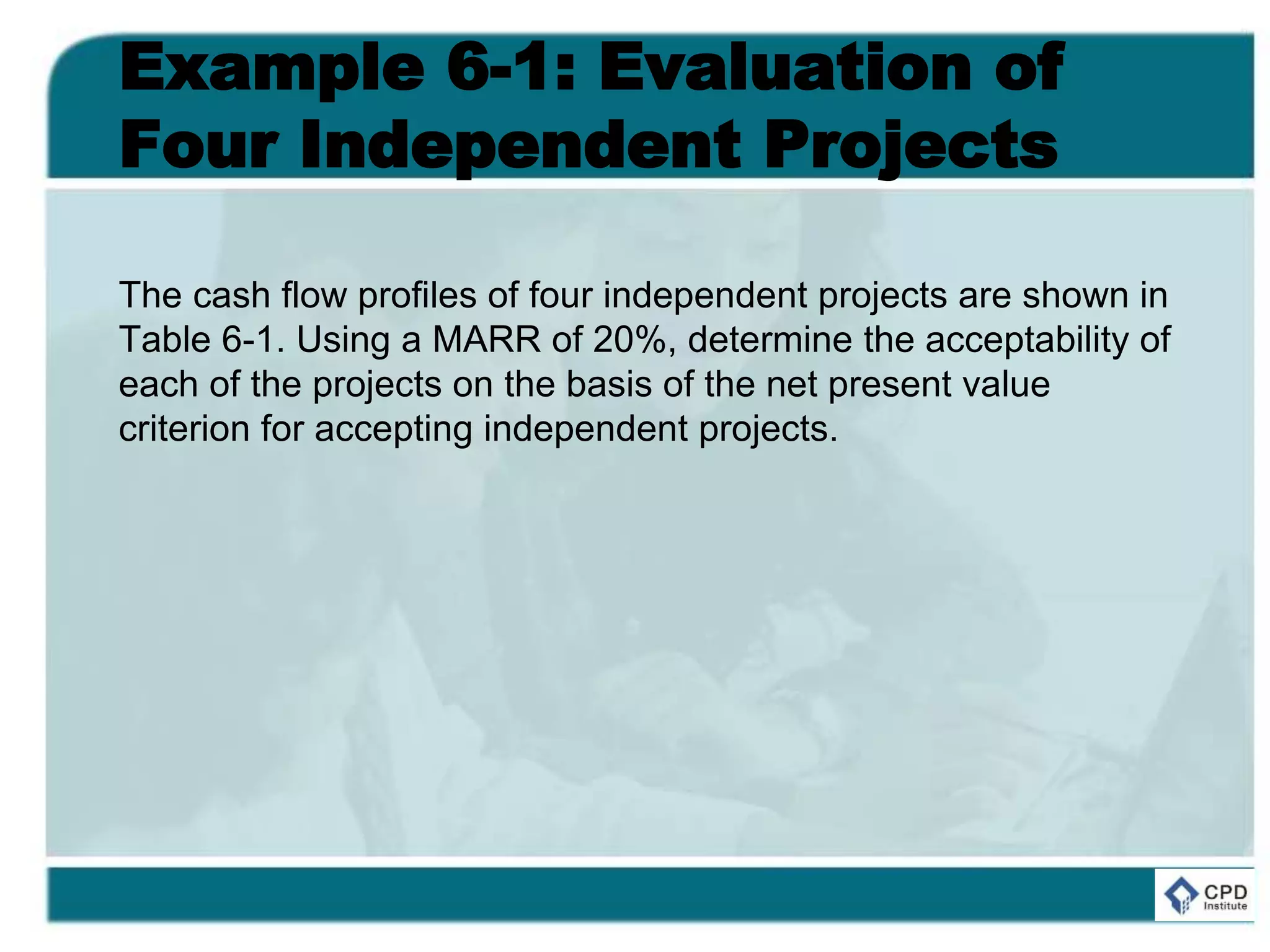 Example 6-1: Evaluation of
Four Independent Projects
The cash flow profiles of four independent projects are shown in
Table 6-1. Using a MARR of 20%, determine the acceptability of
each of the projects on the basis of the net present value
criterion for accepting independent projects.
 