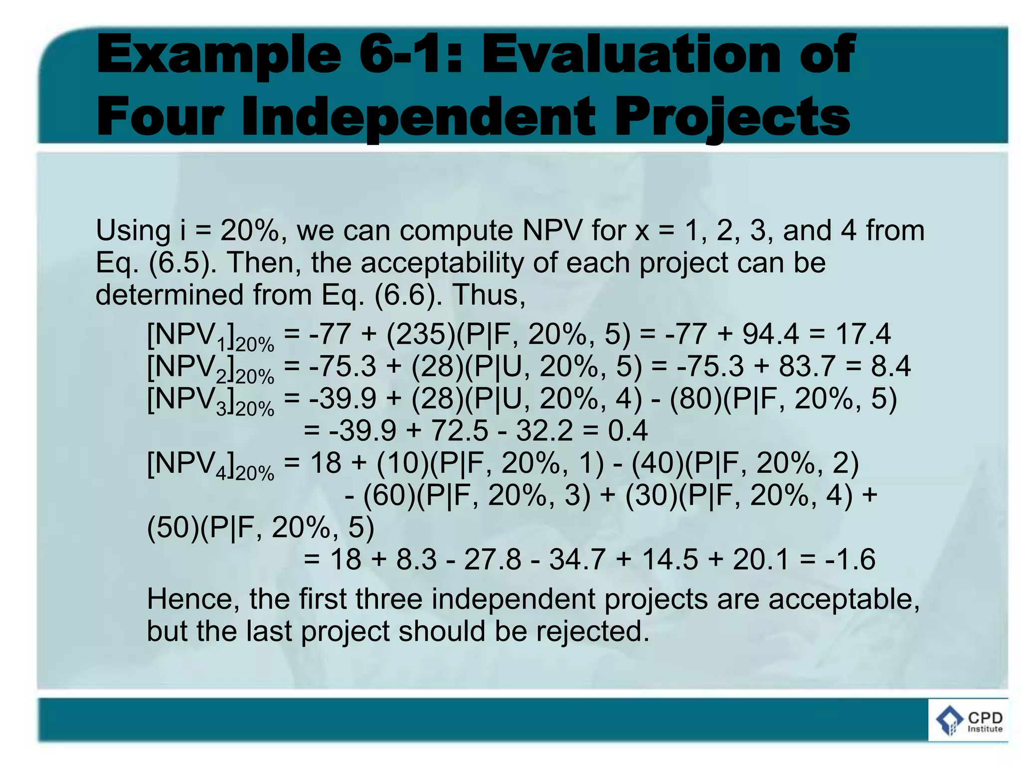 Example 6-1: Evaluation of
Four Independent Projects
Using i = 20%, we can compute NPV for x = 1, 2, 3, and 4 from
Eq. (6.5). Then, the acceptability of each project can be
determined from Eq. (6.6). Thus,
[NPV1]20% = -77 + (235)(P|F, 20%, 5) = -77 + 94.4 = 17.4
[NPV2]20% = -75.3 + (28)(P|U, 20%, 5) = -75.3 + 83.7 = 8.4
[NPV3]20% = -39.9 + (28)(P|U, 20%, 4) - (80)(P|F, 20%, 5)
= -39.9 + 72.5 - 32.2 = 0.4
[NPV4]20% = 18 + (10)(P|F, 20%, 1) - (40)(P|F, 20%, 2)
- (60)(P|F, 20%, 3) + (30)(P|F, 20%, 4) +
(50)(P|F, 20%, 5)
= 18 + 8.3 - 27.8 - 34.7 + 14.5 + 20.1 = -1.6
Hence, the first three independent projects are acceptable,
but the last project should be rejected.
 