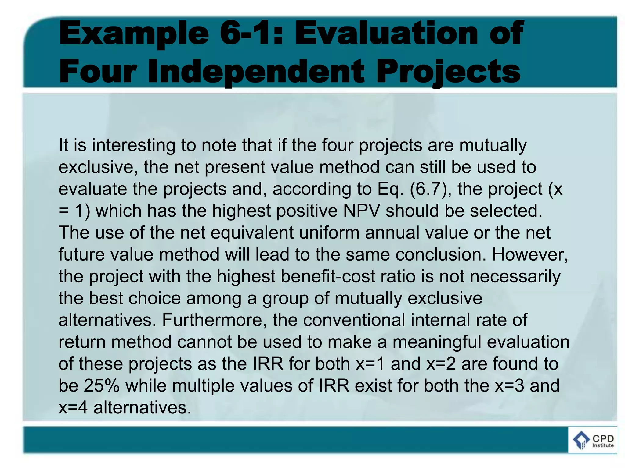 Example 6-1: Evaluation of
Four Independent Projects
It is interesting to note that if the four projects are mutually
exclusive, the net present value method can still be used to
evaluate the projects and, according to Eq. (6.7), the project (x
= 1) which has the highest positive NPV should be selected.
The use of the net equivalent uniform annual value or the net
future value method will lead to the same conclusion. However,
the project with the highest benefit-cost ratio is not necessarily
the best choice among a group of mutually exclusive
alternatives. Furthermore, the conventional internal rate of
return method cannot be used to make a meaningful evaluation
of these projects as the IRR for both x=1 and x=2 are found to
be 25% while multiple values of IRR exist for both the x=3 and
x=4 alternatives.
 